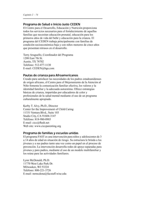 Capítulo 2 - 74 
Programa de Salud e Inicio Justo CEDEN 
El Centro para el Desarrollo, Educación y Nutrición proporciona 
todos los servicios necesarios para el fortalecimiento de aquellas 
familias que necesitan educación prenatal, educación para los 
primeros años de vida del bebé y educación para la crianza. El 
programa del CEDEN trabaja principalmente con familias de 
condición socioeconómica baja y con niños menores de cinco años 
que presentan retrasos en el desarrollo. 
Terry Aruguello, Coordinador del Programa 
1208 East 7th St. 
Austin, TX 78702 
Teléfono: 512-477-1130 
E-mail: CEDEN@bga.com 
Pautas de crianza para Afroamericanos 
Creado para satisfacer las necesidades de los padres estadounidenses 
de origen africano, el Centro para el Mejoramiento de la Atención al 
Niño fomenta la comunicación familiar efectiva, los valores y la 
identidad familiar y la adecuada autoestima. Ofrece estrategias 
básicas de crianza, impartidas por educadores de color y 
profesionales de la salud mental mediante el uso de un programa 
culturalmente apropiado. 
Kerby T. Alvy, Ph.D., Director 
Center for the Improvement of Child Caring 
11331 Ventura Blvd., Suite 103 
Studio City, CA 91604-3147 
Teléfono: 818-980-0903 
E-mail: cicc@flash.net 
Web site: www.ciccparenting.org 
Programa de familias y escuelas unidas 
El programa FAST es una intervención para niños y adolescentes de 3 
a 14 años de edad en situación de riesgo. Su estructura le brinda a los 
jóvenes y a sus padres tanto una voz como un papel en el proceso de 
prevención. La intervención desarrolla redes de apoyo separadas para 
jóvenes y para padres, mediante el uso de un modelo multifamiliar y 
los reúne para las actividades familiares. 
Lynn McDonald, Ph.D. 
11770 West Lake Park Dr. 
Milwaukee, WI 53224 
Teléfono: 800-221-3726 
E-mail: mrmcdona@facstaff.wise.edu 
 