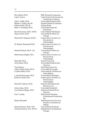 viii 
Roy Gabriel, Ph.D. RMC Research Corporation 
Lupe Y. Garcia Coalición para la Prevención de 
Lesiones por Violencia 
John C. Gibbs, Ph.D. Universidad Estatal de Ohio 
Barbara J. Gilkey, M.S.W. Hospital Infantil de Arkansas 
Gillian Grable, M.S.W. Change Works 
Mark T. Greenberg, Ph.D. Universidad Estatal de 
Pensilvania 
David Grossman, M.D., M.P.H. Universidad de Washington 
Nancy Guerra, Ed.D. Universidad de Illinois en 
Chicago 
Marcella M. Hammett, M.P.H. Centros para el Control y la 
Prevención de 
Enfermedades 
W. Rodney Hammond, Ph.D. Centros para el Control y la 
Prevención de 
Enfermedades 
Darnell Hawkins, Ph.D., J.D. Universidad de Illinois en 
Chicago 
Debra Hayes-Hughes, M.S. Centros para el Control y la 
Prevención de 
Enfermedades 
Hope Hill, Ph.D. Howard University 
Amy Hittner, Ph.D. Universidad Estatal de San 
Francisco 
Tony Hopson Self Enhancement, Inc. 
Arthur (Andy) Horne, Ph.D. Universidad de Georgia 
Cynthia Hudley, Ph.D. Universidad de California en 
Santa Barbara 
L. Rowell Huesmann, Ph.D. Universidad de Michigan 
Robin M. Ikeda, M.D. Centros para el Control y la 
Prevención de 
Enfermedades 
Russell H. Jackson, Ph.D. Decision Information and 
Resources, Inc. 
Alison Johns, Ed.D. Universidad Vanderbilt 
Lisa Johnson-Sharpe, Ph.D. Instituto de Desarrollo de 
Recursos 
Ivan J. Juzang Motivational Education 
Entertainment Productions, 
Inc. 
Phyllis Kikendall Administración de Servicios 
Sociales y Familiares de 
Indiana 
Harriet Kitzman, Ph.D., R.N. Universidad de Rochester 
Christine Kosmos, R.N., M.S.N. Departamento de Sanidad de 
Chicago 
 