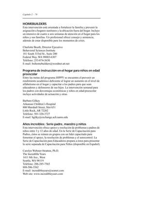 Capítulo 2 - 78 
HOMEBUILDERS 
Esta intervención está orientada a fortalecer la familia y prevenir la 
asignación a hogares sustitutos y la ubicación fuera del hogar. Incluye 
un intensivo de cuatro a seis semanas de atención en el hogar para los 
niños y sus familias. Un profesional ofrece consejo y asistencia, 
además de estar disponible para los momentos de crisis. 
Charlotte Booth, Director Ejecutivo 
Behavioral Sciences Institute 
181 South 333rd St., Suite 200 
Federal Way, WA 98003-6307 
Teléfono: 253-874-3630 
E-mail: bsihomebuilders@wordnet.att.net 
Programa de instrucción en el hogar para niños en edad 
preescolar 
Entre las metas del programa HIPPY se encuentra el prevenir un 
rendimiento académico deficiente al lograr un aumento en el nivel de 
alfabetismo en el hogar y capacitar a los padres para que sean 
educadores y defensores de sus hijos. La intervención semanal para 
los padres con desventajas económicas y niños en edad preescolar 
incluye actividades de actuación y otras. 
Barbara Gilkey 
Arkansas Children’s Hospital 
800 Marshall Street, Slot 651 
Little Rock, AR 72202 
Teléfono: 501-320-3727 
E-mail: bgilky@exchange.ach.uams.edu 
Años increíbles: Serie padre, maestro y niños 
Esta intervención ofrece apoyo y resolución de problemas a padres de 
niños entre 3 y 12 años de edad. En la Serie de Capacitación para 
Padres, éstos se reúnen en grupos con un líder capacitado para 
fomentar el apoyo, la resolución de problemas y el autocontrol. La 
Serie de Capacitación para Educadores prepara a éstos para presentar 
la serie separada de Capacitación para Niños (disponible en Español). 
Carolyn Webster-Stratton, Ph.D. 
The Incredible Years 
1411 8th Ave., West 
Seattle, WA 98119 
Teléfono: 206-285-7565 
888-506-3562 
E-mail: incredibleyears@seanet.com 
Web site: www.incredibleyears.com 
 