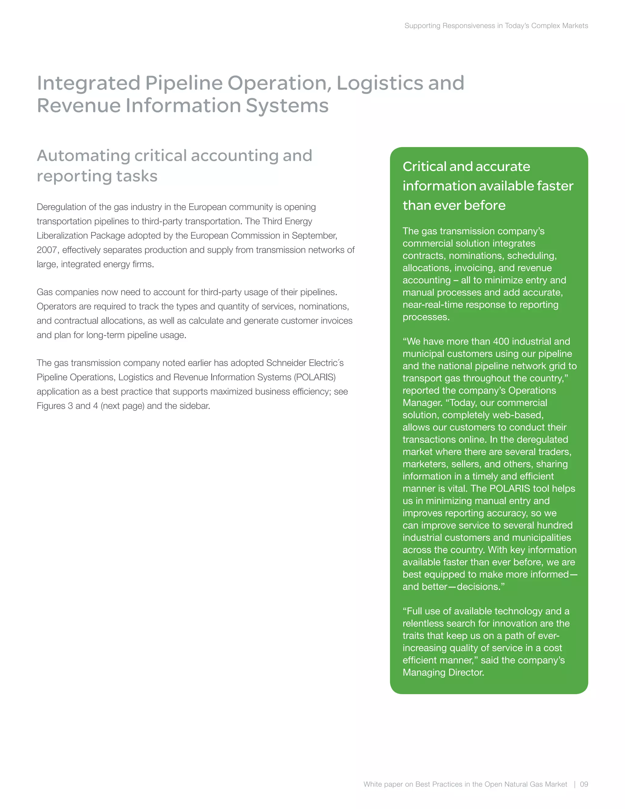 Supporting Responsiveness in Today’s Complex Markets
White paper on Best Practices in the Open Natural Gas Market | 09
Automating critical accounting and
reporting tasks
Deregulation of the gas industry in the European community is opening
transportation pipelines to third-party transportation. The Third Energy
Liberalization Package adopted by the European Commission in September,
2007, effectively separates production and supply from transmission networks of
large, integrated energy firms.
Gas companies now need to account for third-party usage of their pipelines.
Operators are required to track the types and quantity of services, nominations,
and contractual allocations, as well as calculate and generate customer invoices
and plan for long-term pipeline usage.
The gas transmission company noted earlier has adopted Schneider Electric´s
Pipeline Operations, Logistics and Revenue Information Systems (POLARIS)
application as a best practice that supports maximized business efficiency; see
Figures 3 and 4 (next page) and the sidebar.
Integrated Pipeline Operation, Logistics and
Revenue Information Systems
Critical and accurate
information available faster
than ever before
The gas transmission company’s
commercial solution integrates
contracts, nominations, scheduling,
allocations, invoicing, and revenue
accounting – all to minimize entry and
manual processes and add accurate,
near-real-time response to reporting
processes.
“We have more than 400 industrial and
municipal customers using our pipeline
and the national pipeline network grid to
transport gas throughout the country,”
reported the company’s Operations
Manager. “Today, our commercial
solution, completely web-based,
allows our customers to conduct their
transactions online. In the deregulated
market where there are several traders,
marketers, sellers, and others, sharing
information in a timely and efficient
manner is vital. The POLARIS tool helps
us in minimizing manual entry and
improves reporting accuracy, so we
can improve service to several hundred
industrial customers and municipalities
across the country. With key information
available faster than ever before, we are
best equipped to make more informed—
and better—decisions.”
“Full use of available technology and a
relentless search for innovation are the
traits that keep us on a path of ever-
increasing quality of service in a cost
efficient manner,” said the company’s
Managing Director.
 