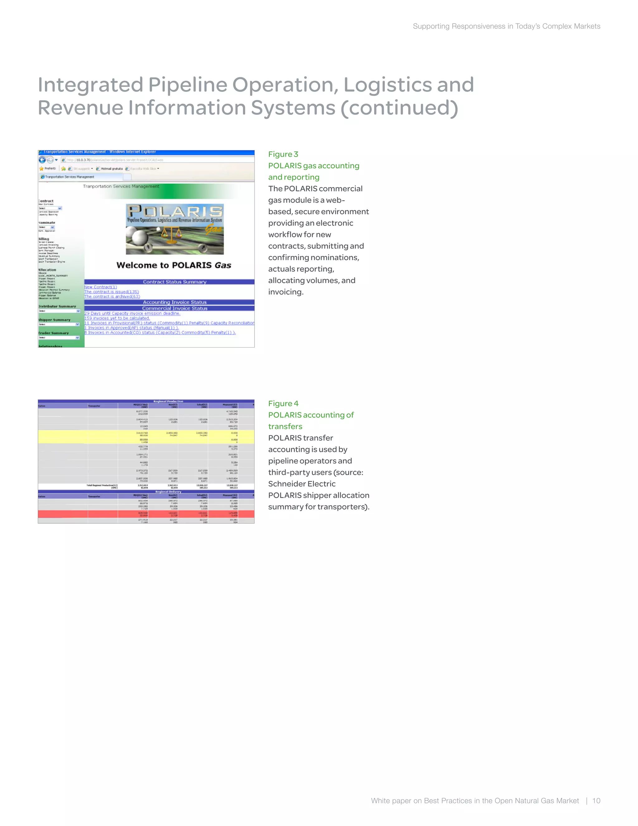 Supporting Responsiveness in Today’s Complex Markets
White paper on Best Practices in the Open Natural Gas Market | 10
Figure 3
POLARIS gas accounting
and reporting
The POLARIS commercial
gas module is a web-
based, secure environment
providing an electronic
workflow for new
contracts, submitting and
confirming nominations,
actuals reporting,
allocating volumes, and
invoicing.
Integrated Pipeline Operation, Logistics and
Revenue Information Systems (continued)
Figure 4
POLARIS accounting of
transfers
POLARIS transfer
accounting is used by
pipeline operators and
third-party users (source:
Schneider Electric
POLARIS shipper allocation
summary for transporters).
 