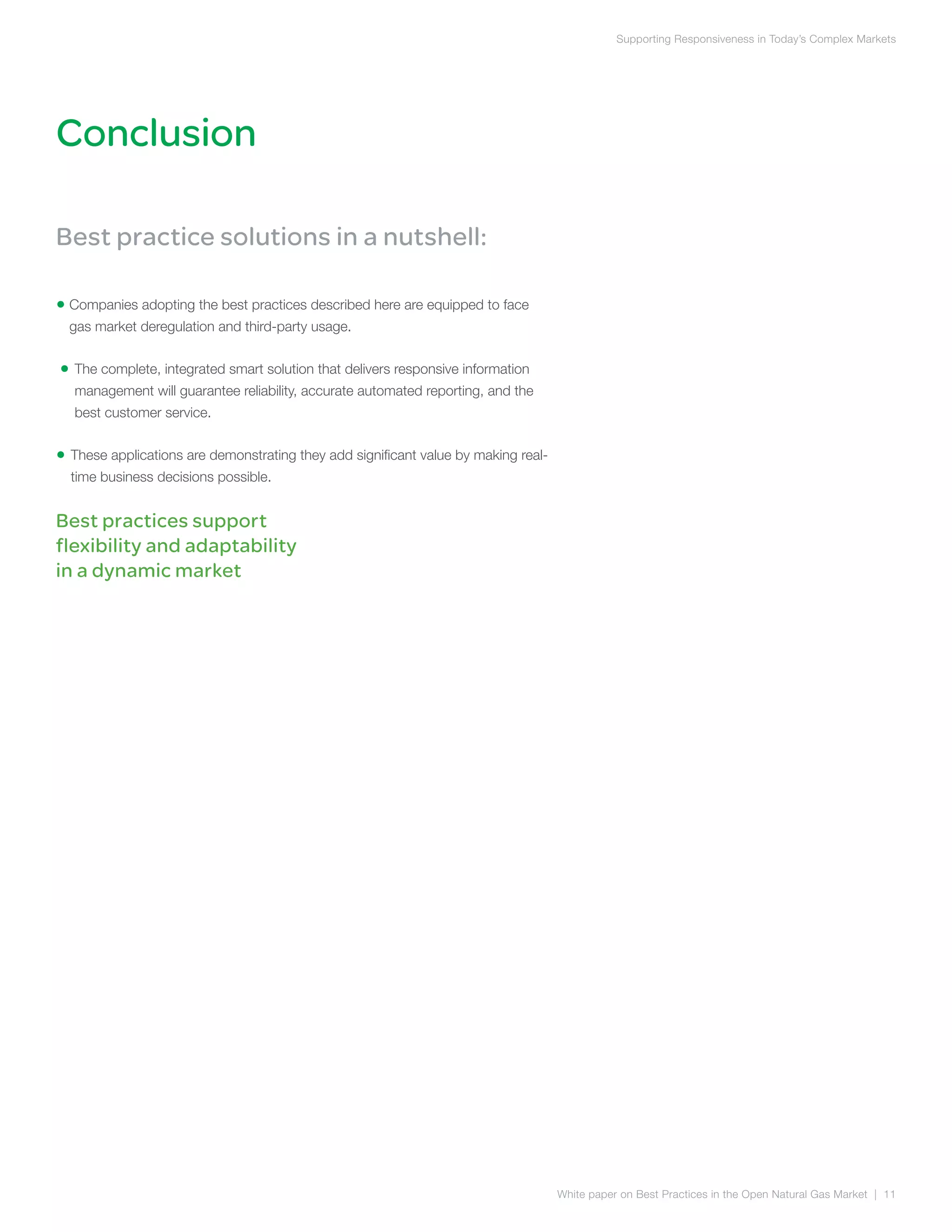 Conclusion
Supporting Responsiveness in Today’s Complex Markets
White paper on Best Practices in the Open Natural Gas Market | 11
Best practice solutions in a nutshell:
• Companies adopting the best practices described here are equipped to face
gas market deregulation and third-party usage.
• The complete, integrated smart solution that delivers responsive information
management will guarantee reliability, accurate automated reporting, and the
best customer service.
• These applications are demonstrating they add significant value by making real-
time business decisions possible.
Best practices support
flexibility and adaptability
in a dynamic market
 