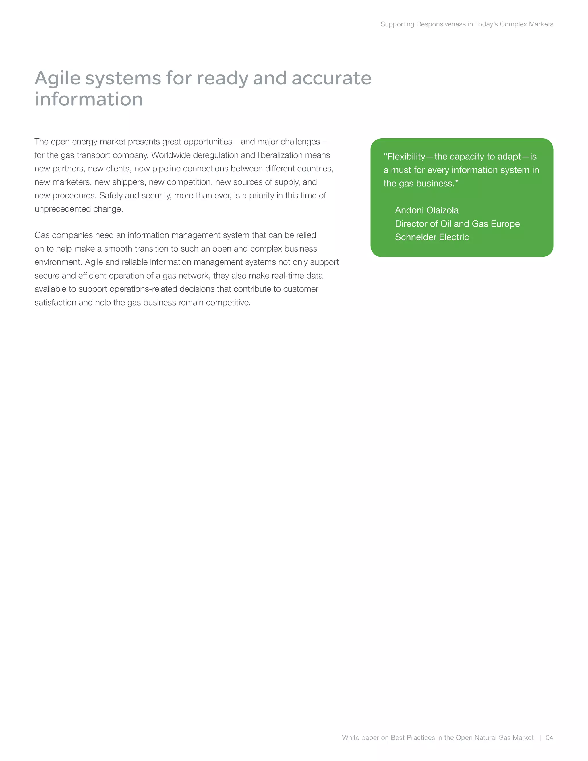 Supporting Responsiveness in Today’s Complex Markets
White paper on Best Practices in the Open Natural Gas Market | 04
Agile systems for ready and accurate
information
The open energy market presents great opportunities—and major challenges—
for the gas transport company. Worldwide deregulation and liberalization means
new partners, new clients, new pipeline connections between different countries,
new marketers, new shippers, new competition, new sources of supply, and
new procedures. Safety and security, more than ever, is a priority in this time of
unprecedented change.
Gas companies need an information management system that can be relied
on to help make a smooth transition to such an open and complex business
environment. Agile and reliable information management systems not only support
secure and efficient operation of a gas network, they also make real-time data
available to support operations-related decisions that contribute to customer
satisfaction and help the gas business remain competitive.
“Flexibility—the capacity to adapt—is
a must for every information system in
the gas business.”
Andoni Olaizola
Director of Oil and Gas Europe
Schneider Electric
 