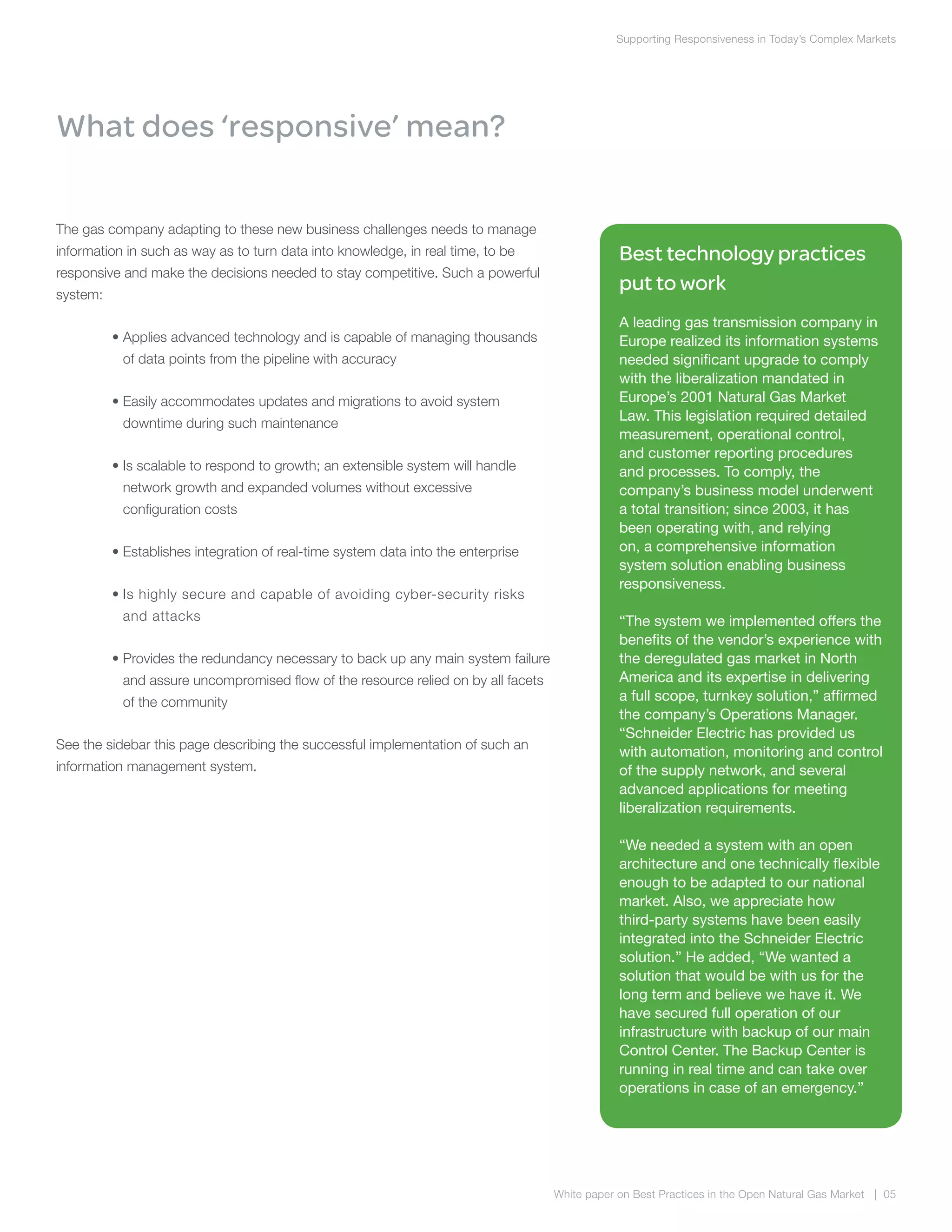 White paper on Best Practices in the Open Natural Gas Market | 05
Supporting Responsiveness in Today’s Complex Markets
What does ‘responsive’ mean?
The gas company adapting to these new business challenges needs to manage
information in such as way as to turn data into knowledge, in real time, to be
responsive and make the decisions needed to stay competitive. Such a powerful
system:
	 • Applies advanced technology and is capable of managing thousands
of data points from the pipeline with accuracy
	 • Easily accommodates updates and migrations to avoid system
downtime during such maintenance
	 • Is scalable to respond to growth; an extensible system will handle
network growth and expanded volumes without excessive
configuration costs
	 • Establishes integration of real-time system data into the enterprise
	 • Is highly secure and capable of avoiding cyber-security risks
and attacks
	 • Provides the redundancy necessary to back up any main system failure
and assure uncompromised flow of the resource relied on by all facets
of the community
See the sidebar this page describing the successful implementation of such an
information management system.
Best technology practices
put to work
A leading gas transmission company in
Europe realized its information systems
needed significant upgrade to comply
with the liberalization mandated in
Europe’s 2001 Natural Gas Market
Law. This legislation required detailed
measurement, operational control,
and customer reporting procedures
and processes. To comply, the
company’s business model underwent
a total transition; since 2003, it has
been operating with, and relying
on, a comprehensive information
system solution enabling business
responsiveness.
“The system we implemented offers the
benefits of the vendor’s experience with
the deregulated gas market in North
America and its expertise in delivering
a full scope, turnkey solution,” affirmed
the company’s Operations Manager.
“Schneider Electric has provided us
with automation, monitoring and control
of the supply network, and several
advanced applications for meeting
liberalization requirements.
“We needed a system with an open
architecture and one technically flexible
enough to be adapted to our national
market. Also, we appreciate how
third-party systems have been easily
integrated into the Schneider Electric
solution.” He added, “We wanted a
solution that would be with us for the
long term and believe we have it. We
have secured full operation of our
infrastructure with backup of our main
Control Center. The Backup Center is
running in real time and can take over
operations in case of an emergency.”
 