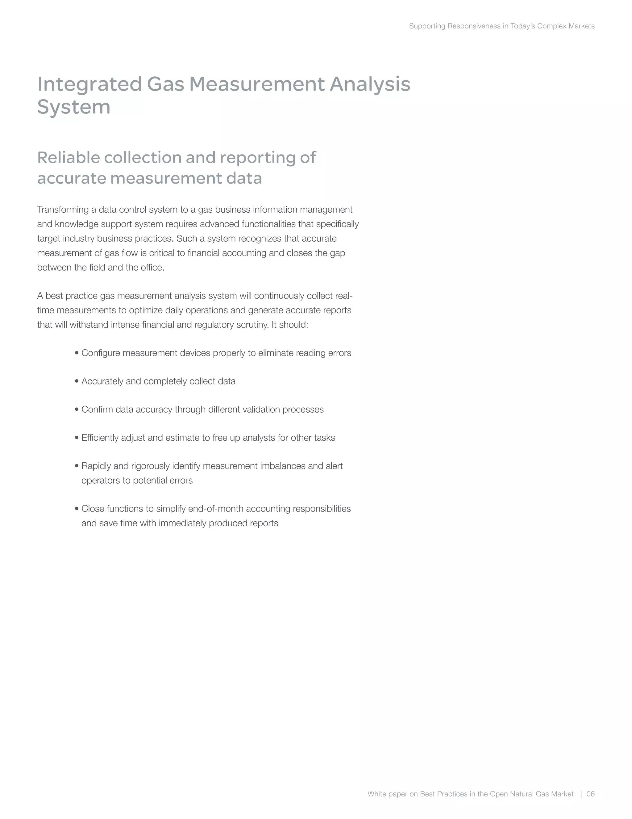 Supporting Responsiveness in Today’s Complex Markets
White paper on Best Practices in the Open Natural Gas Market | 06
Integrated Gas Measurement Analysis
System
Reliable collection and reporting of
accurate measurement data
Transforming a data control system to a gas business information management
and knowledge support system requires advanced functionalities that specifically
target industry business practices. Such a system recognizes that accurate
measurement of gas flow is critical to financial accounting and closes the gap
between the field and the office.
A best practice gas measurement analysis system will continuously collect real-
time measurements to optimize daily operations and generate accurate reports
that will withstand intense financial and regulatory scrutiny. It should:
	 • Configure measurement devices properly to eliminate reading errors
	 • Accurately and completely collect data
	 • Confirm data accuracy through different validation processes
	 • Efficiently adjust and estimate to free up analysts for other tasks
	 • Rapidly and rigorously identify measurement imbalances and alert
operators to potential errors
	 • Close functions to simplify end-of-month accounting responsibilities
and save time with immediately produced reports
 