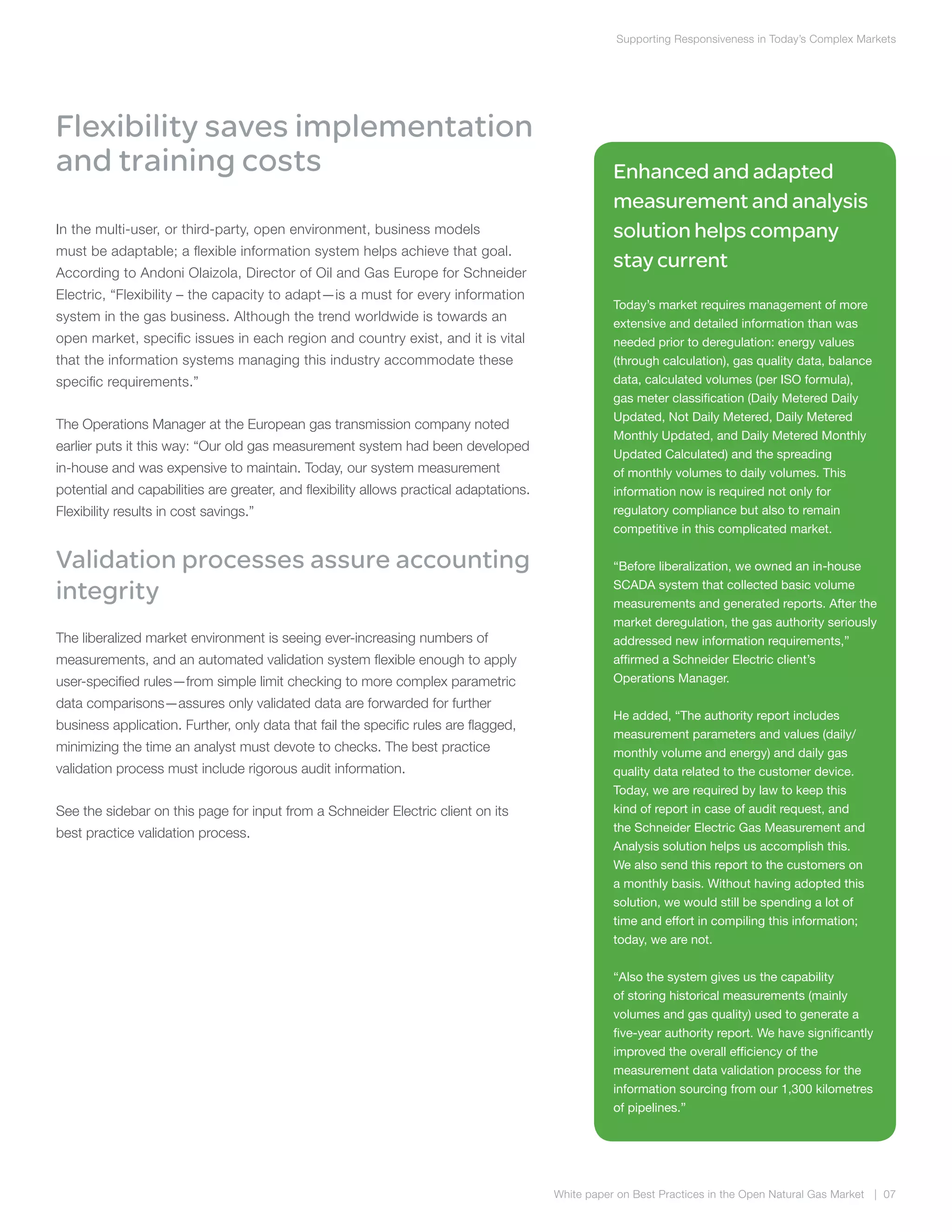 Supporting Responsiveness in Today’s Complex Markets
White paper on Best Practices in the Open Natural Gas Market | 07
Flexibility saves implementation
and training costs
In the multi-user, or third-party, open environment, business models
must be adaptable; a flexible information system helps achieve that goal.
According to Andoni Olaizola, Director of Oil and Gas Europe for Schneider
Electric, “Flexibility – the capacity to adapt—is a must for every information
system in the gas business. Although the trend worldwide is towards an
open market, specific issues in each region and country exist, and it is vital
that the information systems managing this industry accommodate these
specific requirements.”
The Operations Manager at the European gas transmission company noted
earlier puts it this way: “Our old gas measurement system had been developed
in-house and was expensive to maintain. Today, our system measurement
potential and capabilities are greater, and flexibility allows practical adaptations.
Flexibility results in cost savings.”
Validation processes assure accounting
integrity
The liberalized market environment is seeing ever-increasing numbers of
measurements, and an automated validation system flexible enough to apply
user-specified rules—from simple limit checking to more complex parametric
data comparisons—assures only validated data are forwarded for further
business application. Further, only data that fail the specific rules are flagged,
minimizing the time an analyst must devote to checks. The best practice
validation process must include rigorous audit information.
See the sidebar on this page for input from a Schneider Electric client on its
best practice validation process.
Enhanced and adapted
measurement and analysis
solution helps company
stay current
Today’s market requires management of more
extensive and detailed information than was
needed prior to deregulation: energy values
(through calculation), gas quality data, balance
data, calculated volumes (per ISO formula),
gas meter classification (Daily Metered Daily
Updated, Not Daily Metered, Daily Metered
Monthly Updated, and Daily Metered Monthly
Updated Calculated) and the spreading
of monthly volumes to daily volumes. This
information now is required not only for
regulatory compliance but also to remain
competitive in this complicated market.
“Before liberalization, we owned an in-house
SCADA system that collected basic volume
measurements and generated reports. After the
market deregulation, the gas authority seriously
addressed new information requirements,”
affirmed a Schneider Electric client’s
Operations Manager.
He added, “The authority report includes
measurement parameters and values (daily/
monthly volume and energy) and daily gas
quality data related to the customer device.
Today, we are required by law to keep this
kind of report in case of audit request, and
the Schneider Electric Gas Measurement and
Analysis solution helps us accomplish this.
We also send this report to the customers on
a monthly basis. Without having adopted this
solution, we would still be spending a lot of
time and effort in compiling this information;
today, we are not.
“Also the system gives us the capability
of storing historical measurements (mainly
volumes and gas quality) used to generate a
five-year authority report. We have significantly
improved the overall efficiency of the
measurement data validation process for the
information sourcing from our 1,300 kilometres
of pipelines.”
 