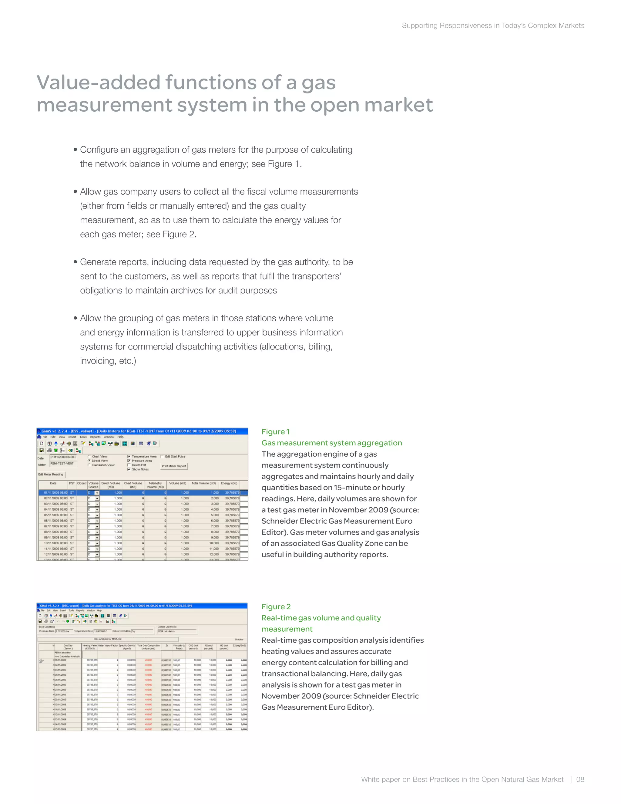 Supporting Responsiveness in Today’s Complex Markets
White paper on Best Practices in the Open Natural Gas Market | 08
	 • Configure an aggregation of gas meters for the purpose of calculating
the network balance in volume and energy; see Figure 1.
	 • Allow gas company users to collect all the fiscal volume measurements
(either from fields or manually entered) and the gas quality
measurement, so as to use them to calculate the energy values for
each gas meter; see Figure 2.
	 • Generate reports, including data requested by the gas authority, to be
sent to the customers, as well as reports that fulfil the transporters’
obligations to maintain archives for audit purposes
	 • Allow the grouping of gas meters in those stations where volume
and energy information is transferred to upper business information
systems for commercial dispatching activities (allocations, billing,
invoicing, etc.)
Value-added functions of a gas
measurement system in the open market
Figure 1
Gas measurement system aggregation
The aggregation engine of a gas
measurement system continuously
aggregates and maintains hourly and daily
quantities based on 15-minute or hourly
readings. Here, daily volumes are shown for
a test gas meter in November 2009 (source:
Schneider Electric Gas Measurement Euro
Editor). Gas meter volumes and gas analysis
of an associated Gas Quality Zone can be
useful in building authority reports.
Figure 2
Real-time gas volume and quality
measurement
Real-time gas composition analysis identifies
heating values and assures accurate
energy content calculation for billing and
transactional balancing. Here, daily gas
analysis is shown for a test gas meter in
November 2009 (source: Schneider Electric
Gas Measurement Euro Editor).
 