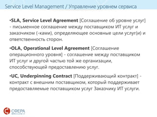 www.esphere.ru
Service Level Management / Управление уровнем сервиса
•SLA, Service Level Agreement [Соглашение об уровне услуг]
- письменное соглашение между поставщиком ИТ услуг и
заказчиком (-ками), определяющее основные цели услуг(и) и
ответственность сторон.
•OLA, Operational Level Agreement [Соглашение
операционного уровня] - соглашение между поставщиком
ИТ услуг и другой частью той же организации,
способствующей предоставлению услуг.
•UC, Underpinning Contract [Поддерживающий контракт] -
контракт с внешним поставщиком, который поддерживает
предоставляемые поставщиком услуг Заказчику ИТ услуги.
 