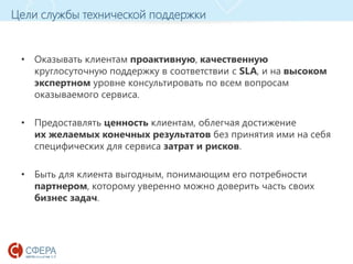 www.esphere.ru
Цели службы технической поддержки
• Оказывать клиентам проактивную, качественную
круглосуточную поддержку в соответствии с SLA, и на высоком
экспертном уровне консультировать по всем вопросам
оказываемого сервиса.
• Предоставлять ценность клиентам, облегчая достижение
их желаемых конечных результатов без принятия ими на себя
специфических для сервиса затрат и рисков.
• Быть для клиента выгодным, понимающим его потребности
партнером, которому уверенно можно доверить часть своих
бизнес задач.
 