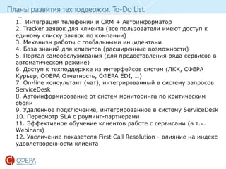 www.esphere.ru
Планы развития техподдержки. To-Do List.
_
1. Интеграция телефонии и CRM + Автоинформатор
2. Tracker заявок для клиента (все пользователи имеют доступ к
единому списку заявок по компании)
3. Механизм работы с глобальными инцидентами
4. База знаний для клиентов (расширенные возможности)
5. Портал самообслуживания (для предоставления ряда сервисов в
автоматическом режиме)
6. Доступ к техподдержке из интерфейсов систем (ЛКК, СФЕРА
Курьер, СФЕРА Отчетность, СФЕРА EDI, …)
7. On-line консультант (чат), интегрированный в систему запросов
ServiceDesk
8. Автоинформирование от систем мониторинга по критическим
сбоям
9. Удаленное подключение, интегрированное в систему ServiceDesk
10. Пересмотр SLA с роуминг-партнерами
11. Эффективное обучение клиентов работе с сервисами (в т.ч.
Webinars)
12. Увеличение показателя First Call Resolution - влияние на индекс
удовлетворенности клиента
 