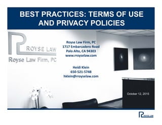 BEST PRACTICES: TERMS OF USE
AND PRIVACY POLICIES
Royse Law Firm, PC
1717 Embarcadero Road
Palo Alto, CA 94303
www.rroyselaw.com
Heidi Klein
650‐521‐5748
hklein@rroyselaw.com
October 12, 2015
 