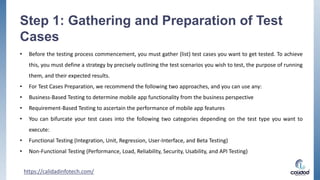 Step 1: Gathering and Preparation of Test
Cases
• Before the testing process commencement, you must gather (list) test cases you want to get tested. To achieve
this, you must define a strategy by precisely outlining the test scenarios you wish to test, the purpose of running
them, and their expected results.
• For Test Cases Preparation, we recommend the following two approaches, and you can use any:
• Business-Based Testing to determine mobile app functionality from the business perspective
• Requirement-Based Testing to ascertain the performance of mobile app features
• You can bifurcate your test cases into the following two categories depending on the test type you want to
execute:
• Functional Testing (Integration, Unit, Regression, User-Interface, and Beta Testing)
• Non-Functional Testing (Performance, Load, Reliability, Security, Usability, and API Testing)
https://calidadinfotech.com/
 