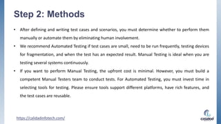 Step 2: Methods
• After defining and writing test cases and scenarios, you must determine whether to perform them
manually or automate them by eliminating human involvement.
• We recommend Automated Testing if test cases are small, need to be run frequently, testing devices
for fragmentation, and when the test has an expected result. Manual Testing is ideal when you are
testing several systems continuously.
• If you want to perform Manual Testing, the upfront cost is minimal. However, you must build a
competent Manual Testers team to conduct tests. For Automated Testing, you must invest time in
selecting tools for testing. Please ensure tools support different platforms, have rich features, and
the test cases are reusable.
https://calidadinfotech.com/
 