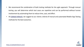 • We recommend the combination of both testing methods for the agile approach. Through manual
testing, you will determine which test cases are repetitive and can be performed without human
involvement by automating them to reduce time, cost, and effort.
• At Calidad Infotech, we suggest to our clients a blend of manual and automated Mobile App Testing
methods for the best outcomes.
https://calidadinfotech.com/
 