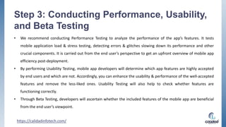 Step 3: Conducting Performance, Usability,
and Beta Testing
• We recommend conducting Performance Testing to analyze the performance of the app’s features. It tests
mobile application load & stress testing, detecting errors & glitches slowing down its performance and other
crucial components. It is carried out from the end user’s perspective to get an upfront overview of mobile app
efficiency post-deployment.
• By performing Usability Testing, mobile app developers will determine which app features are highly accepted
by end users and which are not. Accordingly, you can enhance the usability & performance of the well-accepted
features and remove the less-liked ones. Usability Testing will also help to check whether features are
functioning correctly.
• Through Beta Testing, developers will ascertain whether the included features of the mobile app are beneficial
from the end user’s viewpoint.
https://calidadinfotech.com/
 