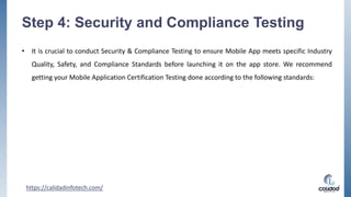 Step 4: Security and Compliance Testing
• It is crucial to conduct Security & Compliance Testing to ensure Mobile App meets specific Industry
Quality, Safety, and Compliance Standards before launching it on the app store. We recommend
getting your Mobile Application Certification Testing done according to the following standards:
https://calidadinfotech.com/
 