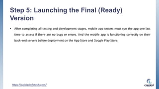 Step 5: Launching the Final (Ready)
Version
• After completing all testing and development stages, mobile app testers must run the app one last
time to assess if there are no bugs or errors. And the mobile app is functioning correctly on their
back-end servers before deployment on the App Store and Google Play Store.
https://calidadinfotech.com/
 