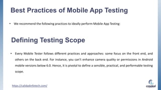 Best Practices of Mobile App Testing
• We recommend the following practices to ideally perform Mobile App Testing:
https://calidadinfotech.com/
Defining Testing Scope
• Every Mobile Tester follows different practices and approaches: some focus on the front end, and
others on the back end. For instance, you can’t enhance camera quality or permissions in Android
mobile versions below 6.0. Hence, it is pivotal to define a sensible, practical, and performable testing
scope.
 