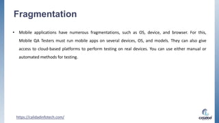 Fragmentation
• Mobile applications have numerous fragmentations, such as OS, device, and browser. For this,
Mobile QA Testers must run mobile apps on several devices, OS, and models. They can also give
access to cloud-based platforms to perform testing on real devices. You can use either manual or
automated methods for testing.
https://calidadinfotech.com/
 
