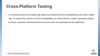 Cross-Platform Testing
• It is another practice that mobile app testers must follow to fix the compatibility issues of the mobile
app. To achieve this, testers must test compatibility on several devices, models, operating systems,
browsers, networks, and environments to ensure users can seamlessly use the application.
https://calidadinfotech.com/
 