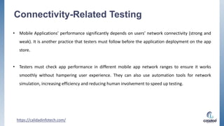 Connectivity-Related Testing
• Mobile Applications’ performance significantly depends on users’ network connectivity (strong and
weak). It is another practice that testers must follow before the application deployment on the app
store.
• Testers must check app performance in different mobile app network ranges to ensure it works
smoothly without hampering user experience. They can also use automation tools for network
simulation, increasing efficiency and reducing human involvement to speed up testing.
https://calidadinfotech.com/
 