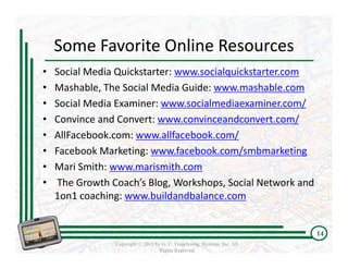 Some Favorite Online Resources  
•   Social Media Quickstarter: www.socialquickstarter.com
•   Mashable, The Social Media Guide: www.mashable.com
•   Social Media Examiner: www.socialmediaexaminer.com/
•   Convince and Convert: www.convinceandconvert.com/
•   AllFacebook.com: www.allfacebook.com/
•   Facebook Marketing: www.facebook.com/smbmarketing
•   Mari Smith: www.marismith.com
•    The Growth Coach’s Blog, Workshops, Social Network and 
    1on1 coaching: www.buildandbalance.com


                                                                          14
                Copyright © 2011 by G. C. Franchising Systems, Inc. All
                                   Rights Reserved
 