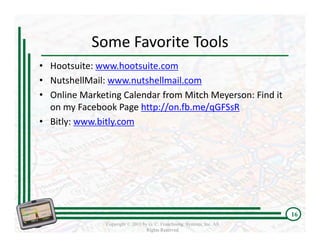 Some Favorite Tools  
• Hootsuite: www.hootsuite.com
• NutshellMail: www.nutshellmail.com
• Online Marketing Calendar from Mitch Meyerson: Find it 
  on my Facebook Page http://on.fb.me/qGFSsR
• Bitly: www.bitly.com




                                                                         16
               Copyright © 2011 by G. C. Franchising Systems, Inc. All
                                  Rights Reserved
 