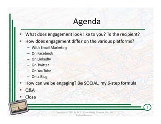 Agenda
• What does engagement look like to you? To the recipient?
• How does engagement differ on the various platforms? 
   –   With Email Marketing
   –   On Facebook
   –   On LinkedIn
   –   On Twitter
   –   On YouTube
   –   On a Blog
• How can we be engaging? Be SOCIAL, my 6‐step formula
• Q&A 
• Close

                                                                              3
                    Copyright © 2011 by G. C. Franchising Systems, Inc. All
                                       Rights Reserved
 