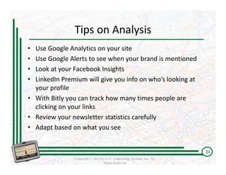 Tips on Analysis
• Use Google Analytics on your site
• Use Google Alerts to see when your brand is mentioned
• Look at your Facebook Insights
• LinkedIn Premium will give you info on who’s looking at 
  your profile 
• With Bitly you can track how many times people are 
  clicking on your links
• Review your newsletter statistics carefully
• Adapt based on what you see


                                                                          21
                Copyright © 2011 by G. C. Franchising Systems, Inc. All
                                   Rights Reserved
 