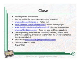 Close
•   How to get this presentation
•   Join my mailing list to receive my monthly newsletter
•   www.twitter.com/michael_n ‐ Follow me!
•   www.facebook.com/buildandbalance ‐ Please join my Page!
•   www.linkedin.com/in/michaelneuendorff ‐ Request a connection!
•   www.buildandbalance.com – Read my blog and learn about me
•   I have upcoming workshops on Facebook, LinkedIn, Twitter, Sales 
    and Public Speaking. Details will be shared on my Events Calendar as 
    they are scheduled.
•   Email me at m.neuendorff@thegrowthcoach.com
•   Call me at 650.373.2022
•   Thank YOU!



                                                                                  24
                 Copyright © 2011 by G. C. Franchising Systems, Inc. All Rights
                                           Reserved
 
