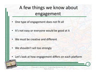 A few things we know about 
             engagement 
• One type of engagement does not fit all

• It’s not easy or everyone would be good at it

• We must be creative and different

• We shouldn’t sell too strongly

• Let’s look at how engagement differs on each platform

                                                                          5
                Copyright © 2011 by G. C. Franchising Systems, Inc. All
                                   Rights Reserved
 