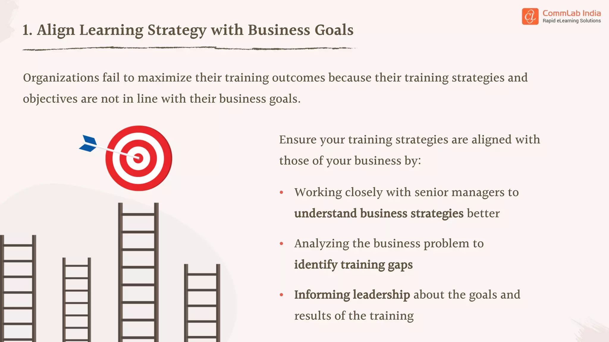 Organizations fail to maximize their training outcomes because their training strategies and
objectives are not in line with their business goals.
1. Align Learning Strategy with Business Goals
• Working closely with senior managers to
understand business strategies better
• Analyzing the business problem to
identify training gaps
• Informing leadership about the goals and
results of the training
Ensure your training strategies are aligned with
those of your business by: