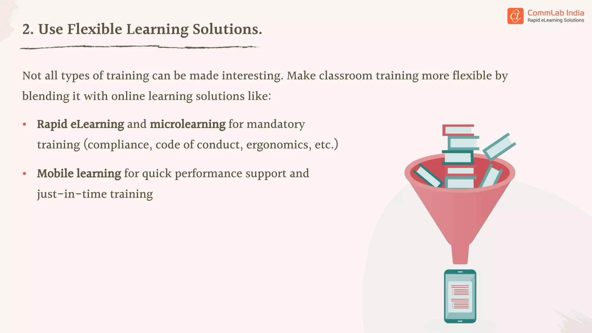 Not all types of training can be made interesting. Make classroom training more flexible by
blending it with online learning solutions like:
2. Use Flexible Learning Solutions.
• Rapid eLearning and microlearning for mandatory
training (compliance, code of conduct, ergonomics, etc.)
• Mobile learning for quick performance support and
just-in-time training