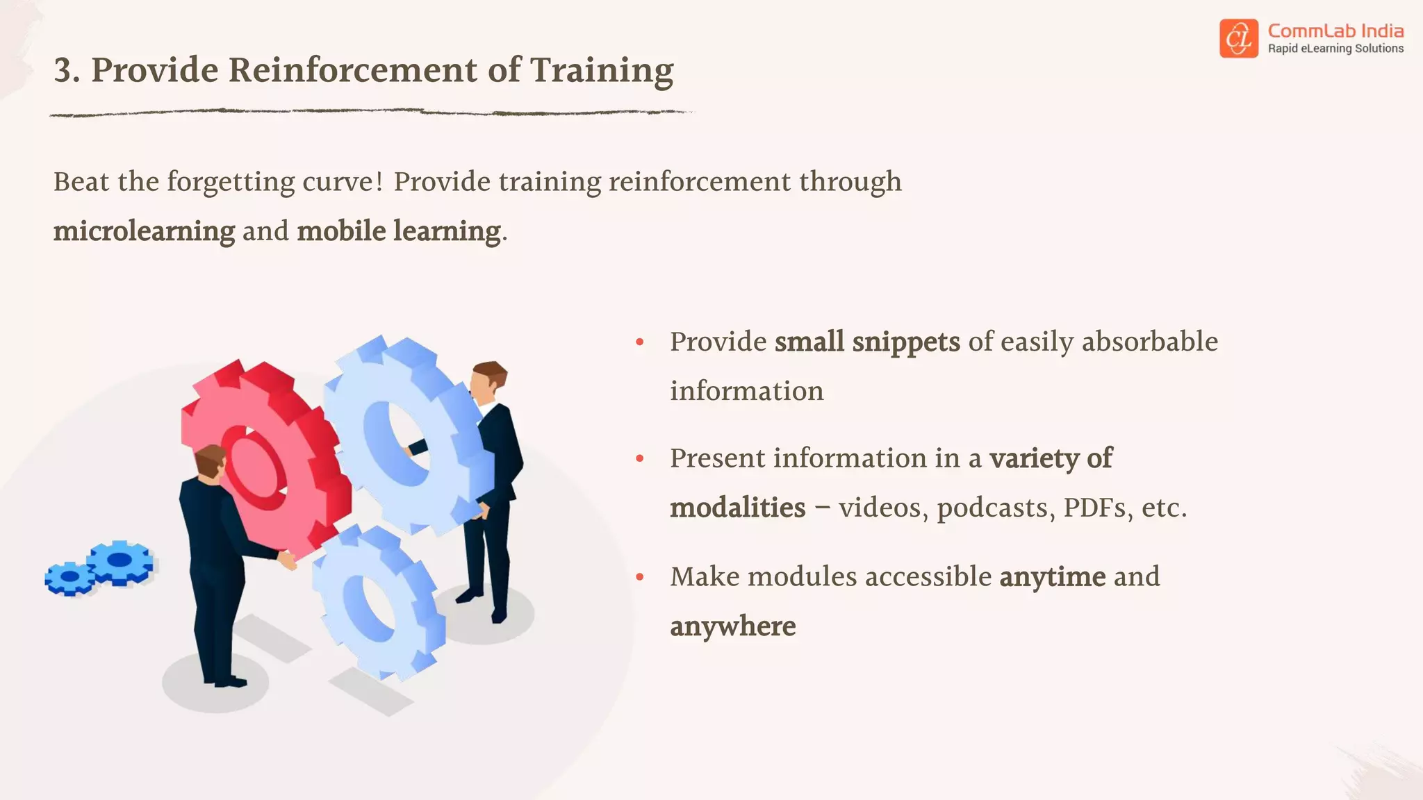Beat the forgetting curve! Provide training reinforcement through
microlearning and mobile learning.
3. Provide Reinforcement of Training
• Provide small snippets of easily absorbable
information
• Present information in a variety of
modalities – videos, podcasts, PDFs, etc.
• Make modules accessible anytime and
anywhere
