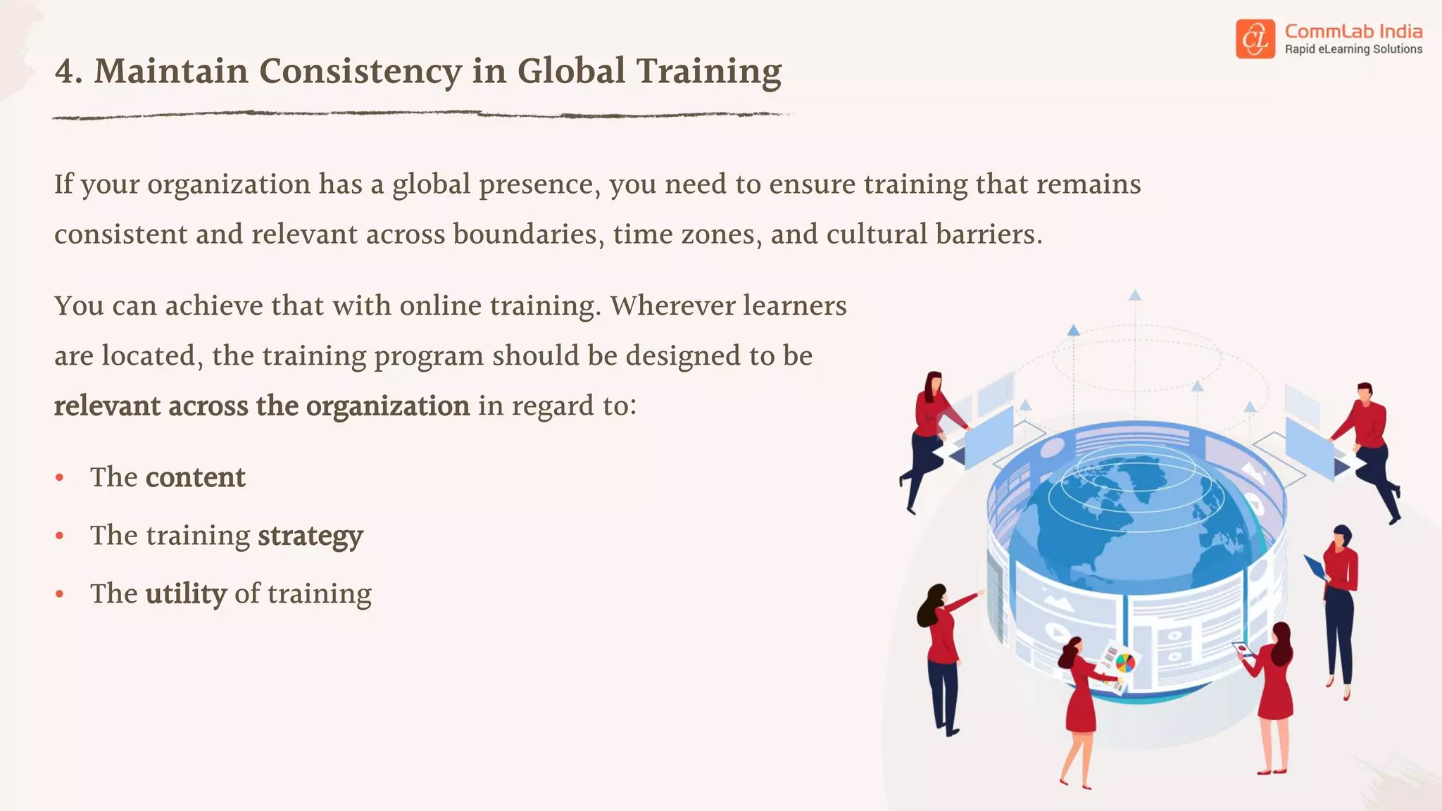 If your organization has a global presence, you need to ensure training that remains
consistent and relevant across boundaries, time zones, and cultural barriers.
4. Maintain Consistency in Global Training
• The content
• The training strategy
You can achieve that with online training. Wherever learners
are located, the training program should be designed to be
relevant across the organization in regard to:
• The utility of training