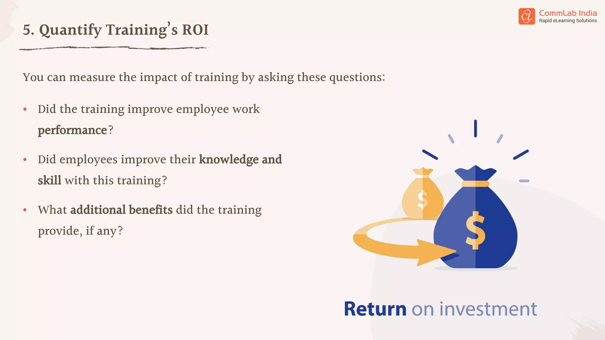 You can measure the impact of training by asking these questions:
5. Quantify Training’s ROI
• Did the training improve employee work
performance?
• Did employees improve their knowledge and
skill with this training?
• What additional benefits did the training
provide, if any?