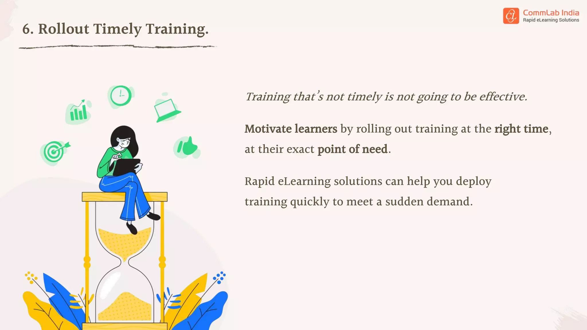 6. Rollout Timely Training.
Training that’s not timely is not going to be effective.
Motivate learners by rolling out training at the right time,
at their exact point of need.
Rapid eLearning solutions can help you deploy
training quickly to meet a sudden demand.