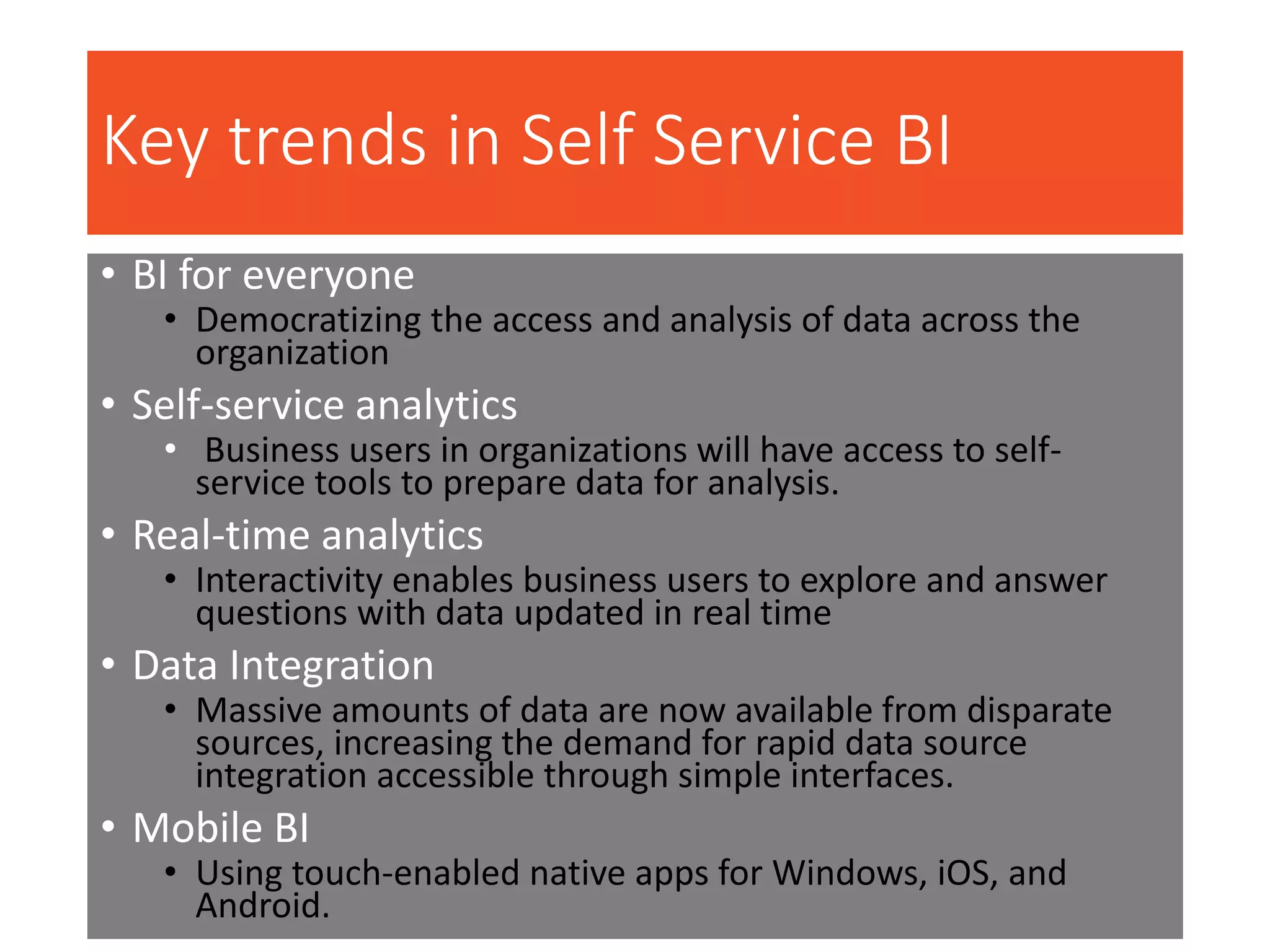 Key trends in Self Service BI
• BI for everyone
• Democratizing the access and analysis of data across the
organization
• Self-service analytics
• Business users in organizations will have access to self-
service tools to prepare data for analysis.
• Real-time analytics
• Interactivity enables business users to explore and answer
questions with data updated in real time
• Data Integration
• Massive amounts of data are now available from disparate
sources, increasing the demand for rapid data source
integration accessible through simple interfaces.
• Mobile BI
• Using touch-enabled native apps for Windows, iOS, and
Android.
 