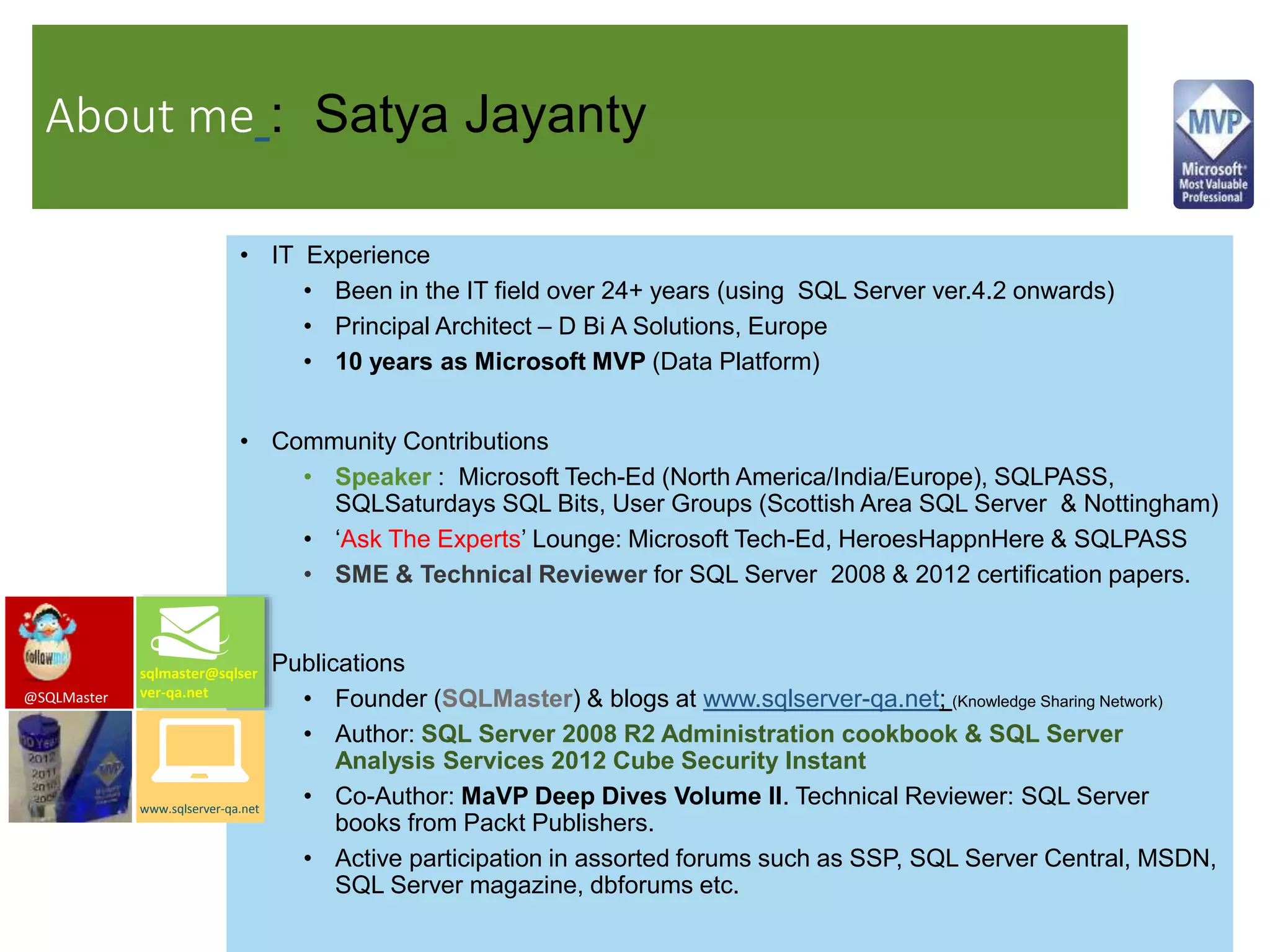 About me : Satya Jayanty
• IT Experience
• Been in the IT field over 24+ years (using SQL Server ver.4.2 onwards)
• Principal Architect – D Bi A Solutions, Europe
• 10 years as Microsoft MVP (Data Platform)
• Community Contributions
• Speaker : Microsoft Tech-Ed (North America/India/Europe), SQLPASS,
SQLSaturdays SQL Bits, User Groups (Scottish Area SQL Server & Nottingham)
• ‘Ask The Experts’ Lounge: Microsoft Tech-Ed, HeroesHappnHere & SQLPASS
• SME & Technical Reviewer for SQL Server 2008 & 2012 certification papers.
• Publications
• Founder (SQLMaster) & blogs at www.sqlserver-qa.net; (Knowledge Sharing Network)
• Author: SQL Server 2008 R2 Administration cookbook & SQL Server
Analysis Services 2012 Cube Security Instant
• Co-Author: MaVP Deep Dives Volume II. Technical Reviewer: SQL Server
books from Packt Publishers.
• Active participation in assorted forums such as SSP, SQL Server Central, MSDN,
SQL Server magazine, dbforums etc.
sqlmaster@sqlser
ver-qa.net
www.sqlserver-qa.net
@SQLMaster
 
