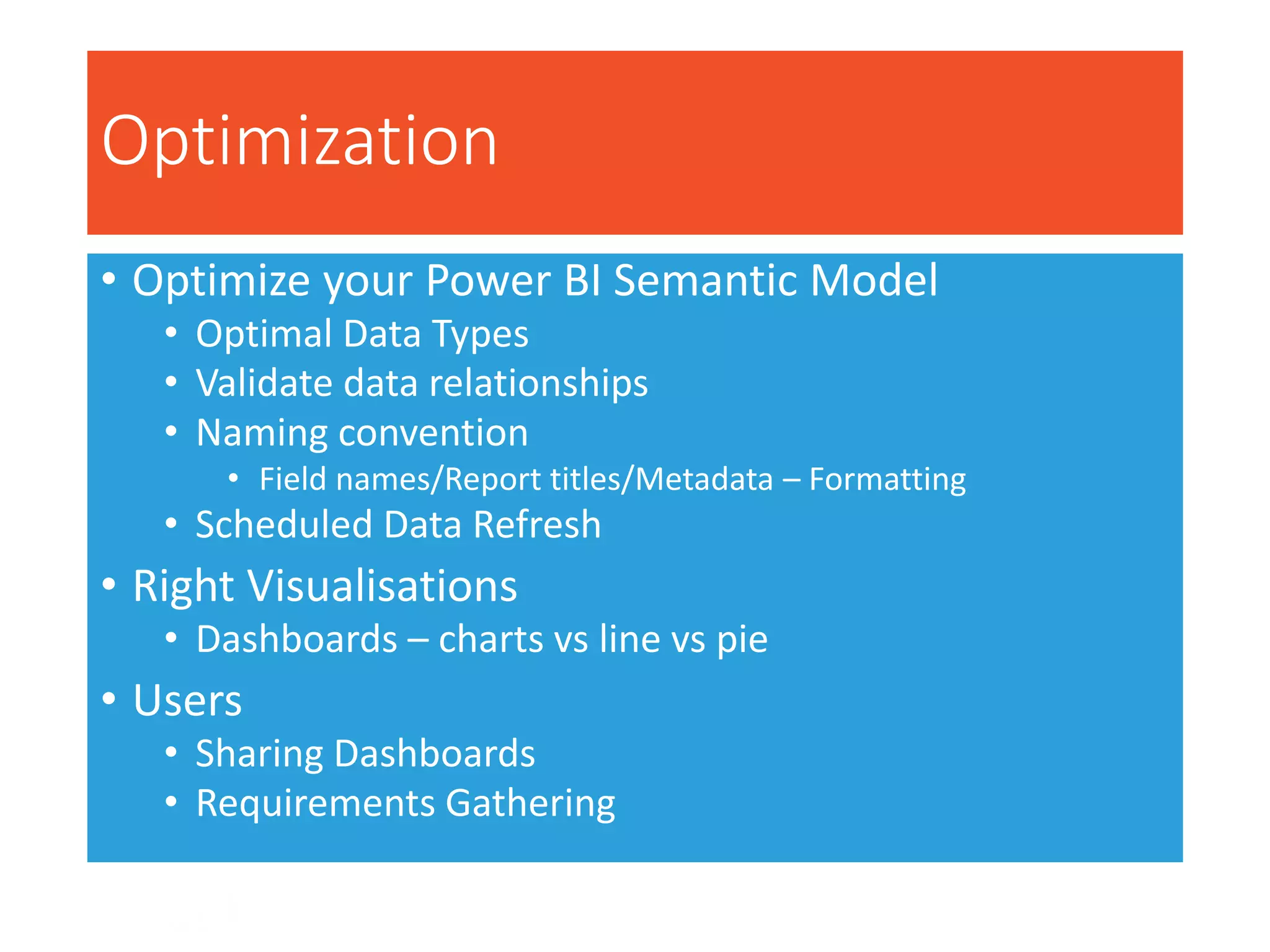 Optimization
• Optimize your Power BI Semantic Model
• Optimal Data Types
• Validate data relationships
• Naming convention
• Field names/Report titles/Metadata – Formatting
• Scheduled Data Refresh
• Right Visualisations
• Dashboards – charts vs line vs pie
• Users
• Sharing Dashboards
• Requirements Gathering
 