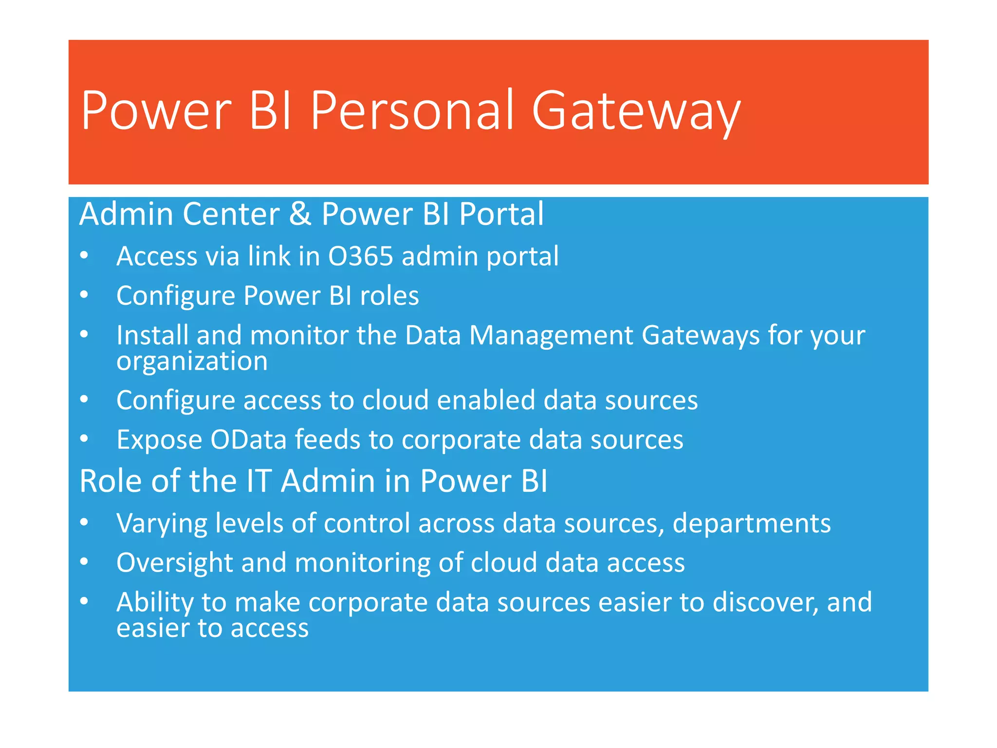Power BI Admin Center
Admin Center & Power BI Portal
• Access via link in O365 admin portal
• Configure Power BI roles
• Install and monitor the Data Management Gateways for your
organization
• Configure access to cloud enabled data sources
• Expose OData feeds to corporate data sources
Role of the IT Admin in Power BI
• Varying levels of control across data sources, departments
• Oversight and monitoring of cloud data access
• Ability to make corporate data sources easier to discover, and
easier to access
Power BI Personal Gateway
 