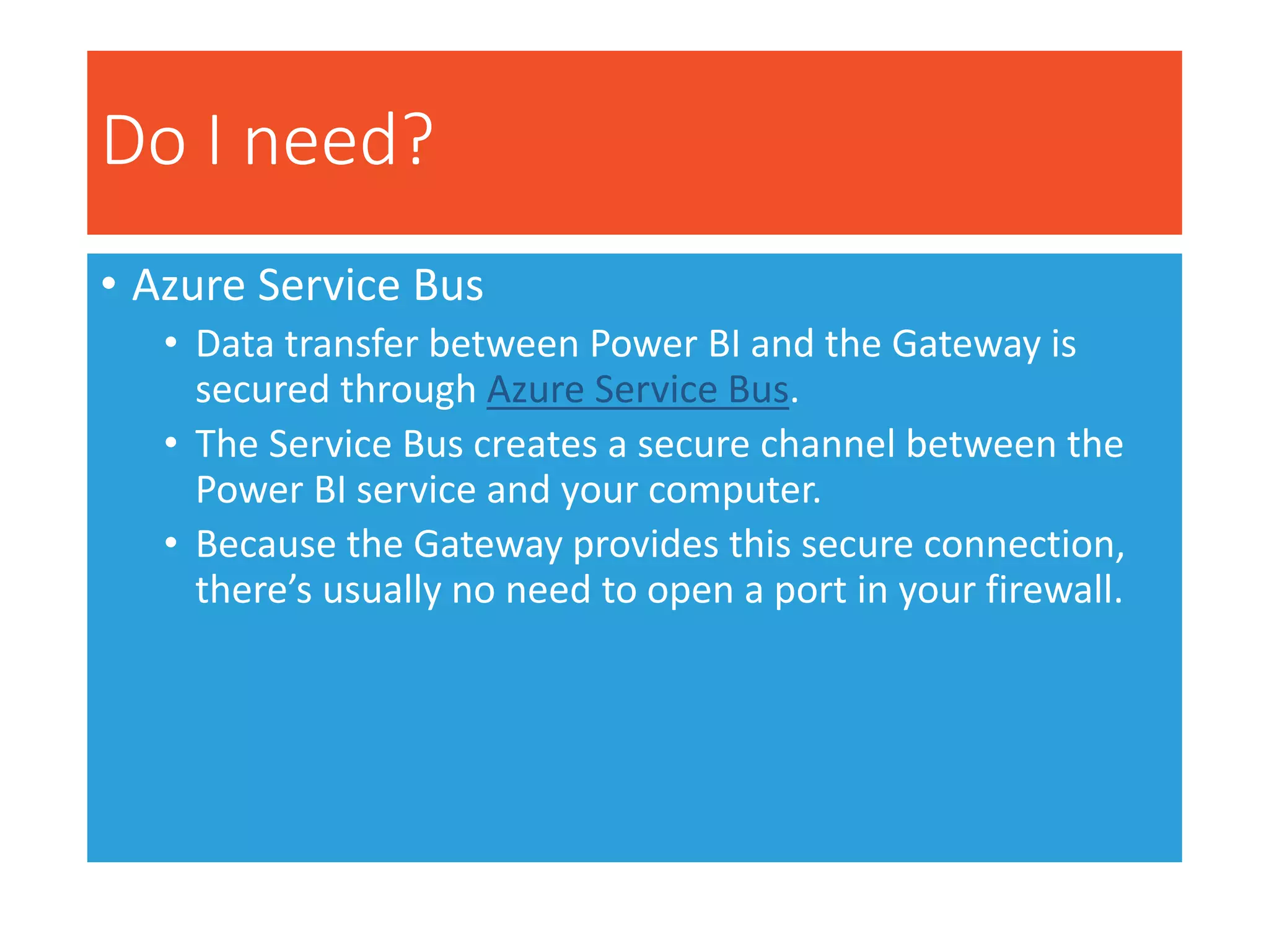 Do I need?
• Azure Service Bus
• Data transfer between Power BI and the Gateway is
secured through Azure Service Bus.
• The Service Bus creates a secure channel between the
Power BI service and your computer.
• Because the Gateway provides this secure connection,
there’s usually no need to open a port in your firewall.
 