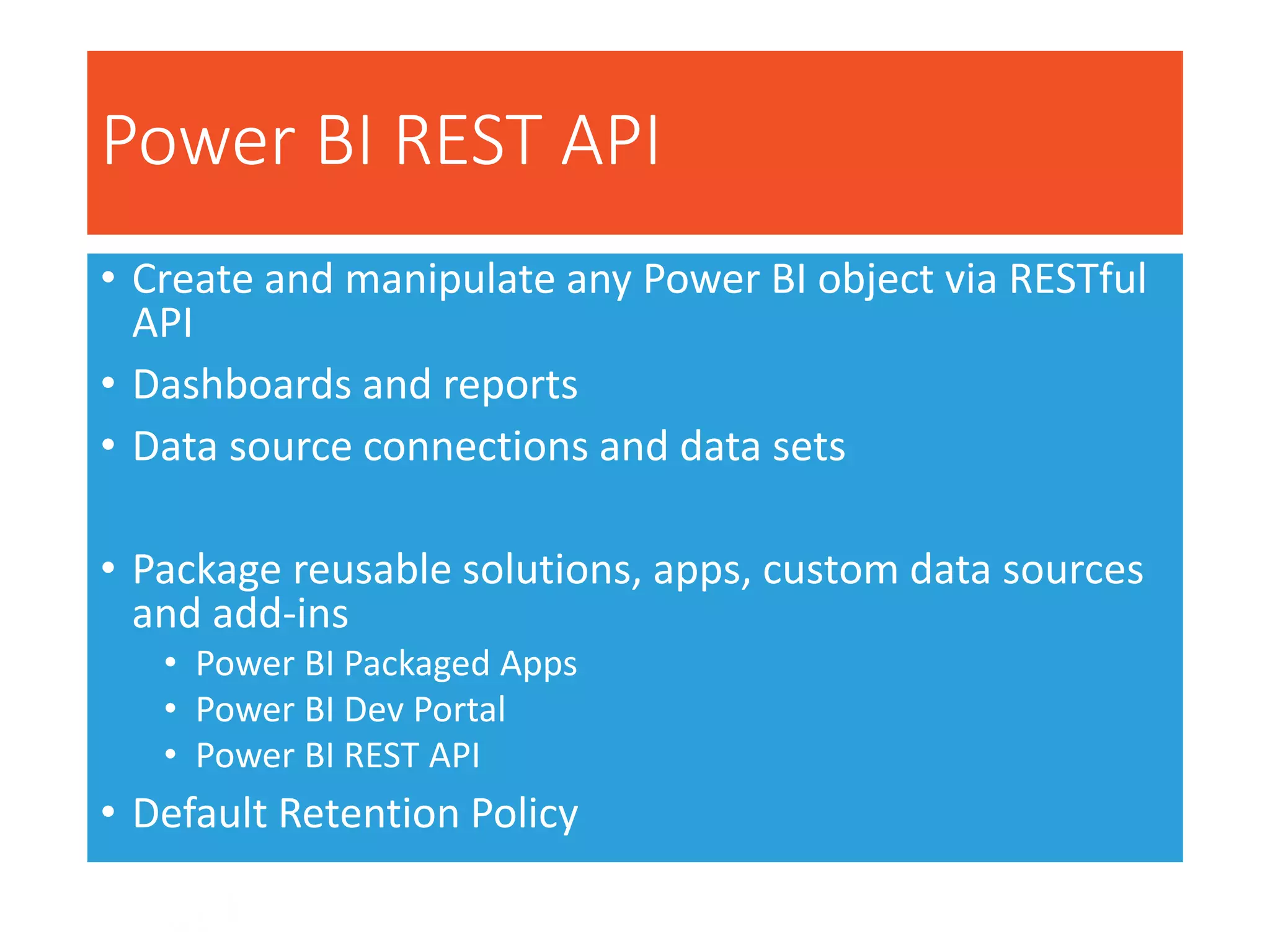 Power BI REST API
• Create and manipulate any Power BI object via RESTful
API
• Dashboards and reports
• Data source connections and data sets
• Package reusable solutions, apps, custom data sources
and add-ins
• Power BI Packaged Apps
• Power BI Dev Portal
• Power BI REST API
• Default Retention Policy
 
