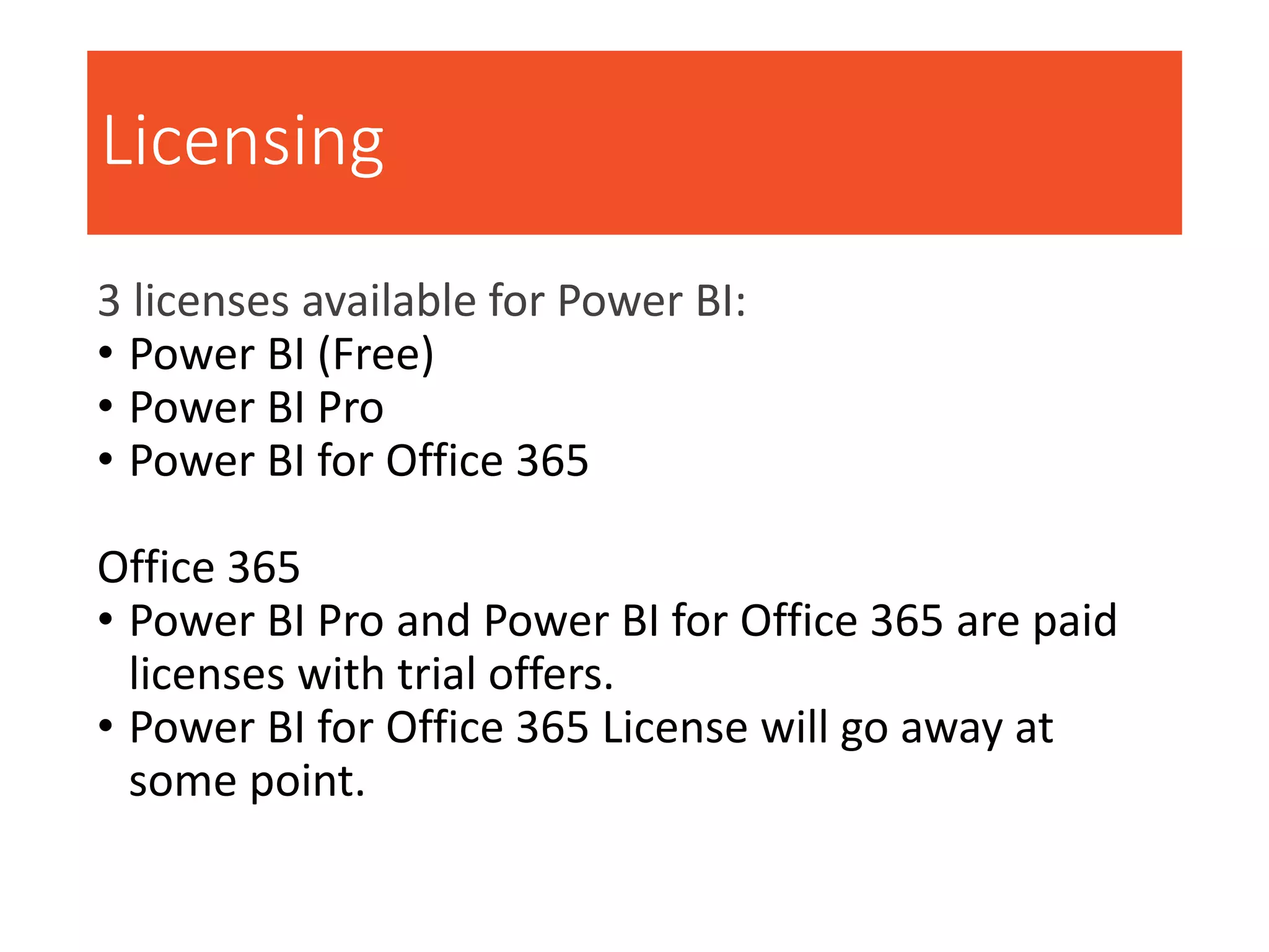 Licensing
3 licenses available for Power BI:
• Power BI (Free)
• Power BI Pro
• Power BI for Office 365
Office 365
• Power BI Pro and Power BI for Office 365 are paid
licenses with trial offers.
• Power BI for Office 365 License will go away at
some point.
 
