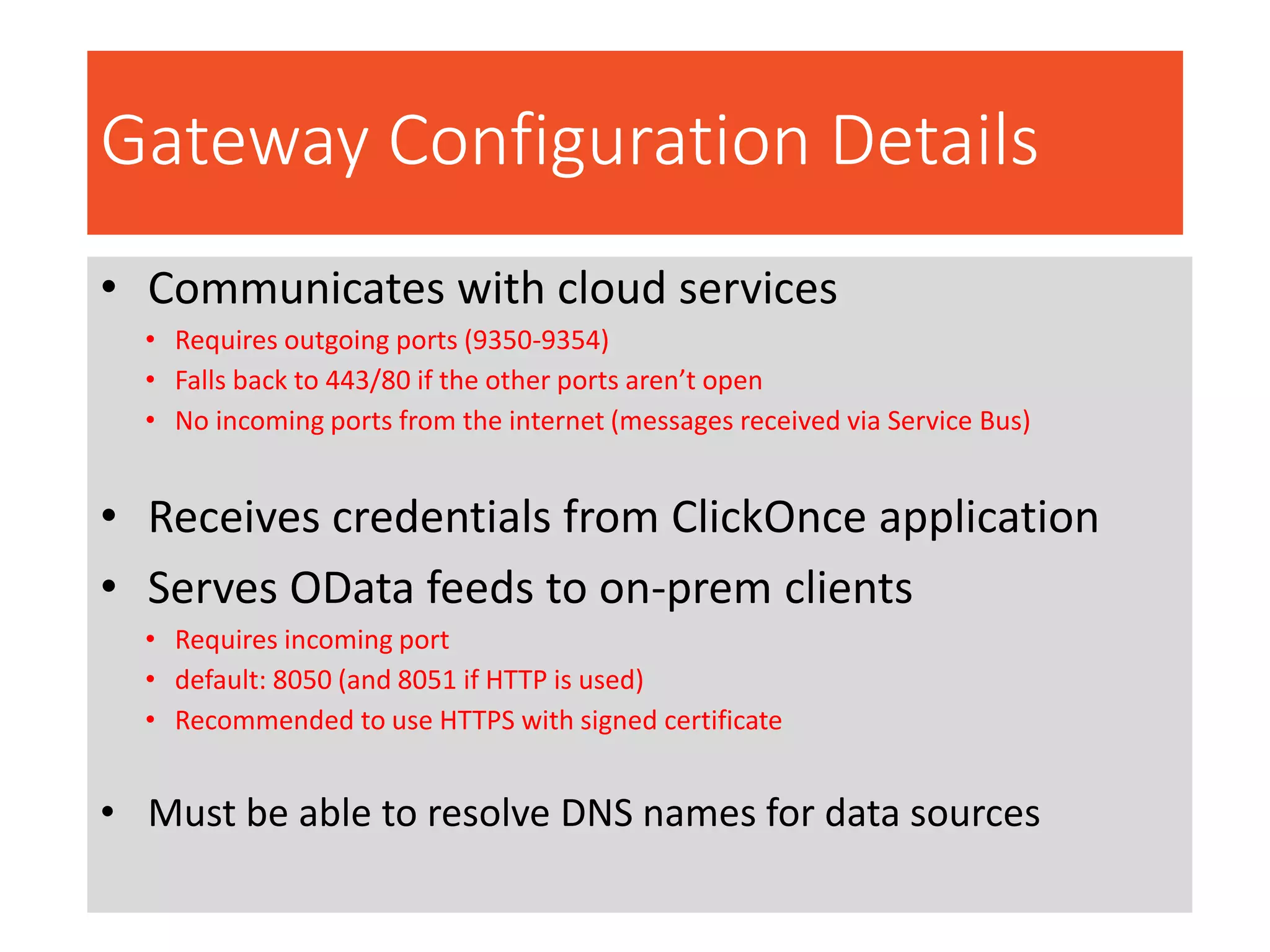 Gateway Configuration Details
• Communicates with cloud services
• Requires outgoing ports (9350-9354)
• Falls back to 443/80 if the other ports aren’t open
• No incoming ports from the internet (messages received via Service Bus)
• Receives credentials from ClickOnce application
• Serves OData feeds to on-prem clients
• Requires incoming port
• default: 8050 (and 8051 if HTTP is used)
• Recommended to use HTTPS with signed certificate
• Must be able to resolve DNS names for data sources
 