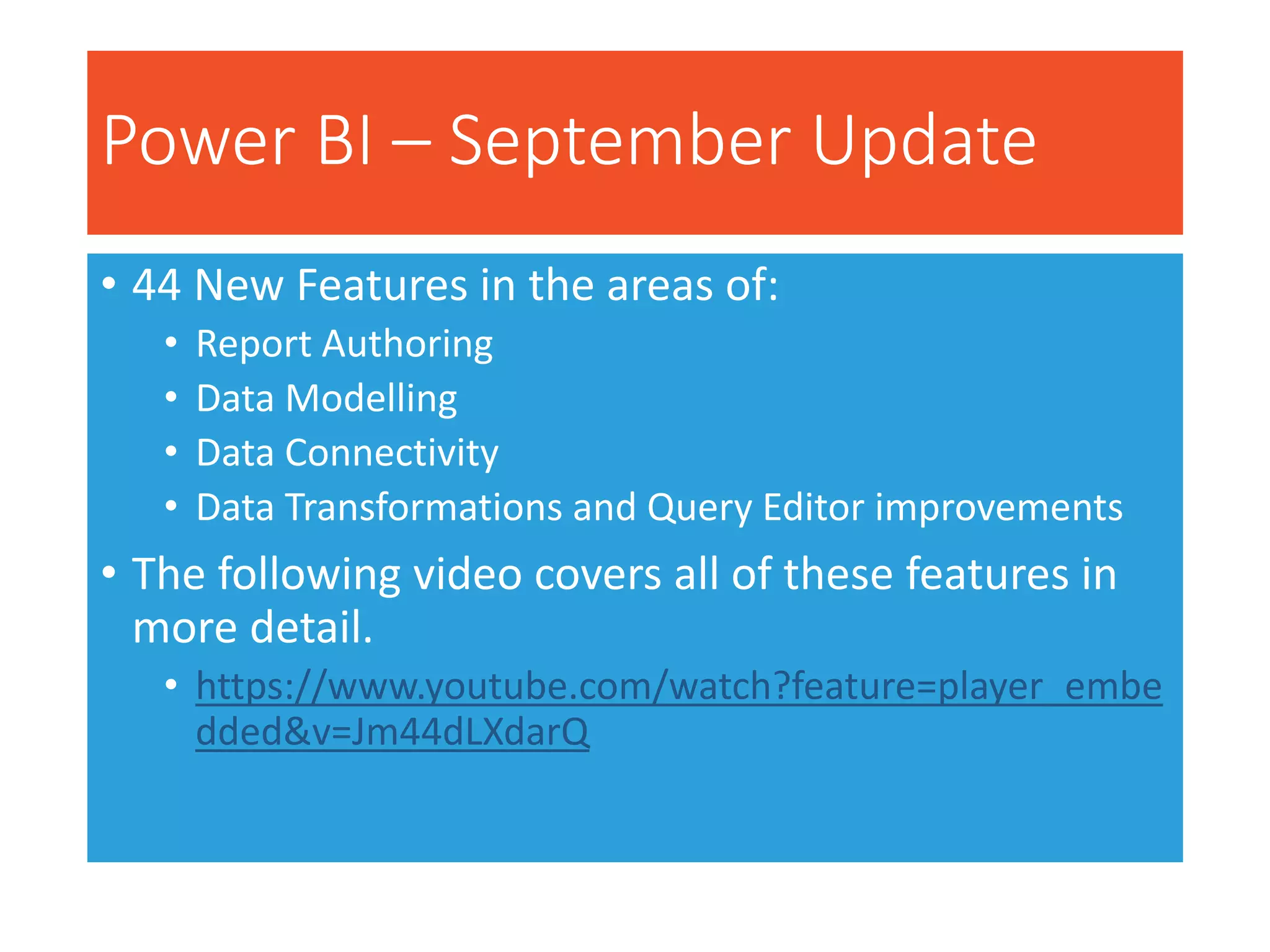 Power BI – September Update
• 44 New Features in the areas of:
• Report Authoring
• Data Modelling
• Data Connectivity
• Data Transformations and Query Editor improvements
• The following video covers all of these features in
more detail.
• https://www.youtube.com/watch?feature=player_embe
dded&v=Jm44dLXdarQ
 