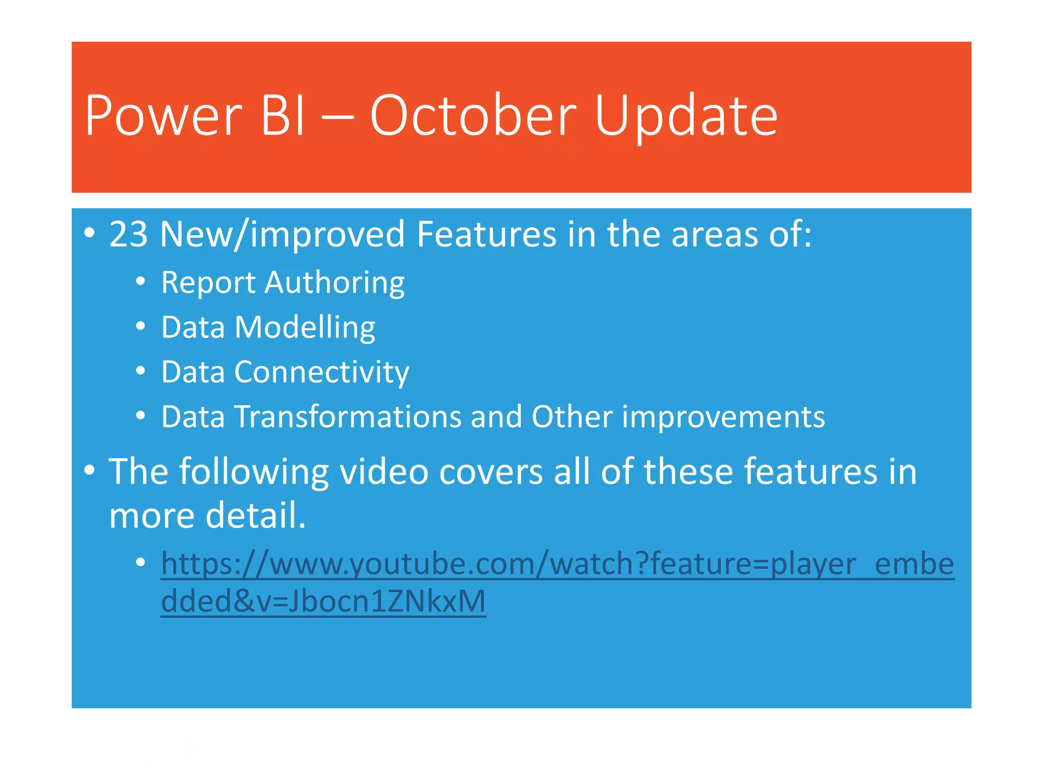 Power BI – October Update
• 23 New/improved Features in the areas of:
• Report Authoring
• Data Modelling
• Data Connectivity
• Data Transformations and Other improvements
• The following video covers all of these features in
more detail.
• https://www.youtube.com/watch?feature=player_embe
dded&v=Jbocn1ZNkxM
 