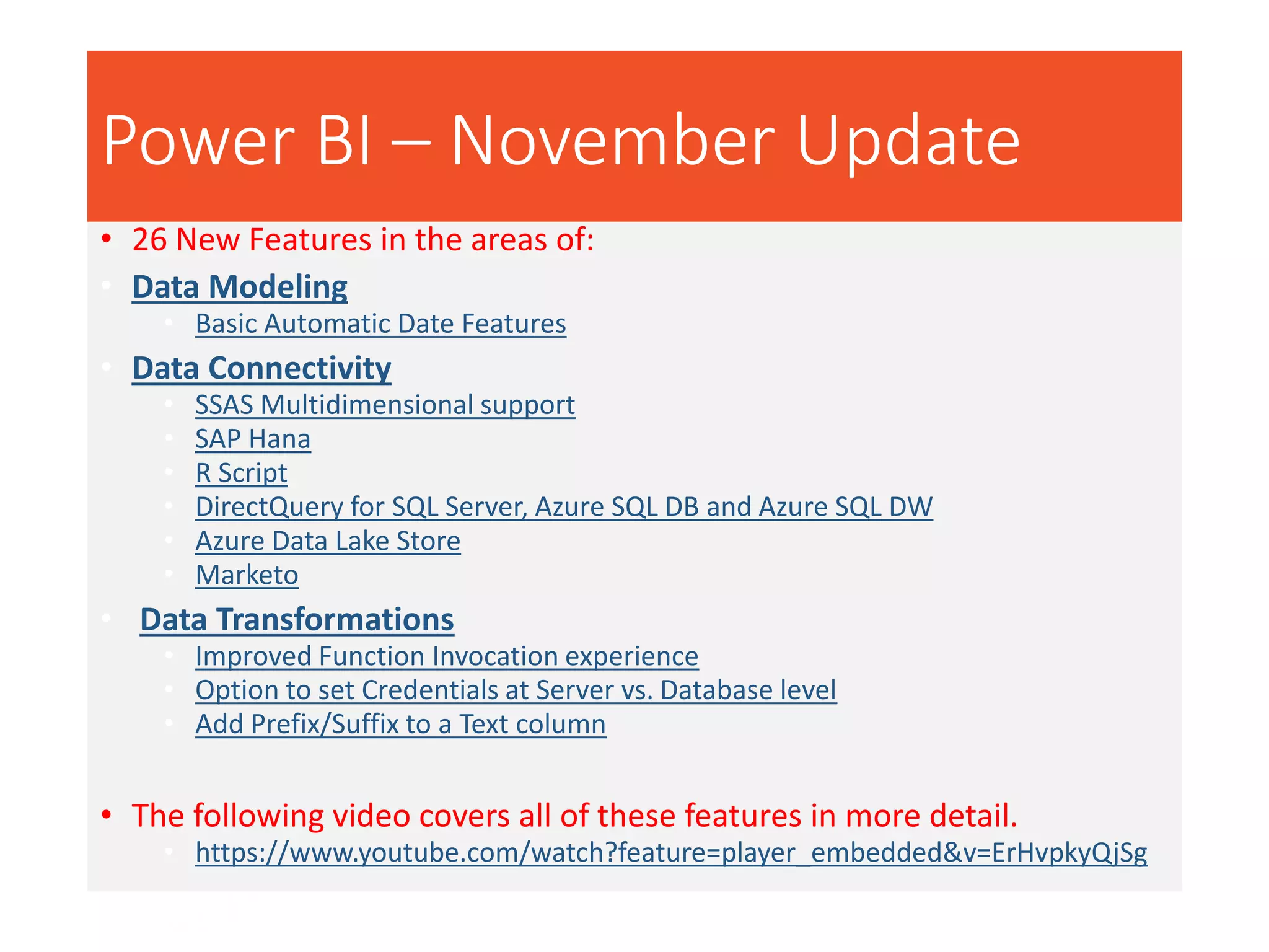 Power BI – November Update
• 26 New Features in the areas of:
• Data Modeling
• Basic Automatic Date Features
• Data Connectivity
• SSAS Multidimensional support
• SAP Hana
• R Script
• DirectQuery for SQL Server, Azure SQL DB and Azure SQL DW
• Azure Data Lake Store
• Marketo
• Data Transformations
• Improved Function Invocation experience
• Option to set Credentials at Server vs. Database level
• Add Prefix/Suffix to a Text column
• The following video covers all of these features in more detail.
• https://www.youtube.com/watch?feature=player_embedded&v=ErHvpkyQjSg
 