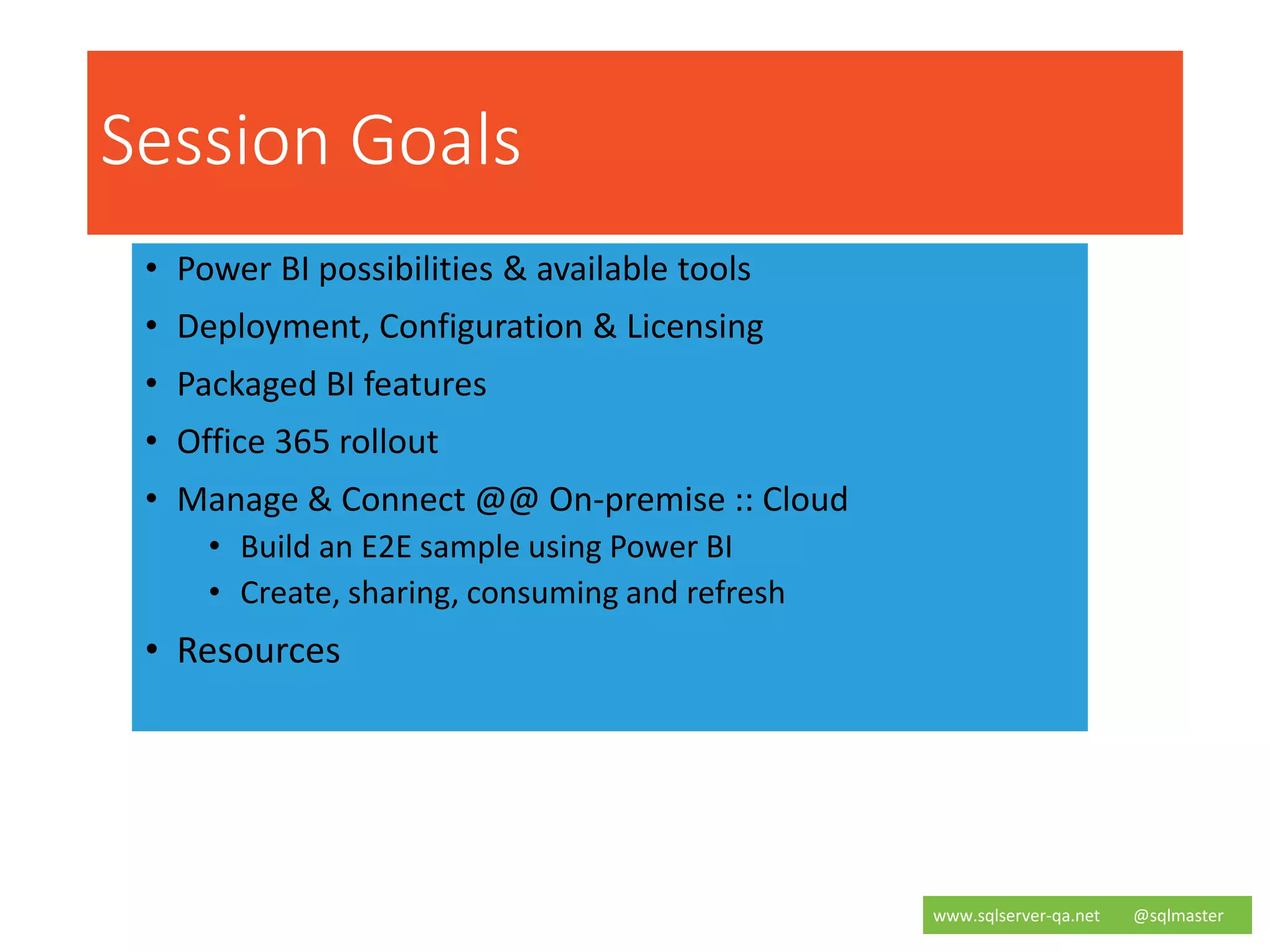 Session Goals
• Power BI possibilities & available tools
• Deployment, Configuration & Licensing
• Packaged BI features
• Office 365 rollout
• Manage & Connect @@ On-premise :: Cloud
• Build an E2E sample using Power BI
• Create, sharing, consuming and refresh
• Resources
www.sqlserver-qa.net @sqlmaster
5 |
 