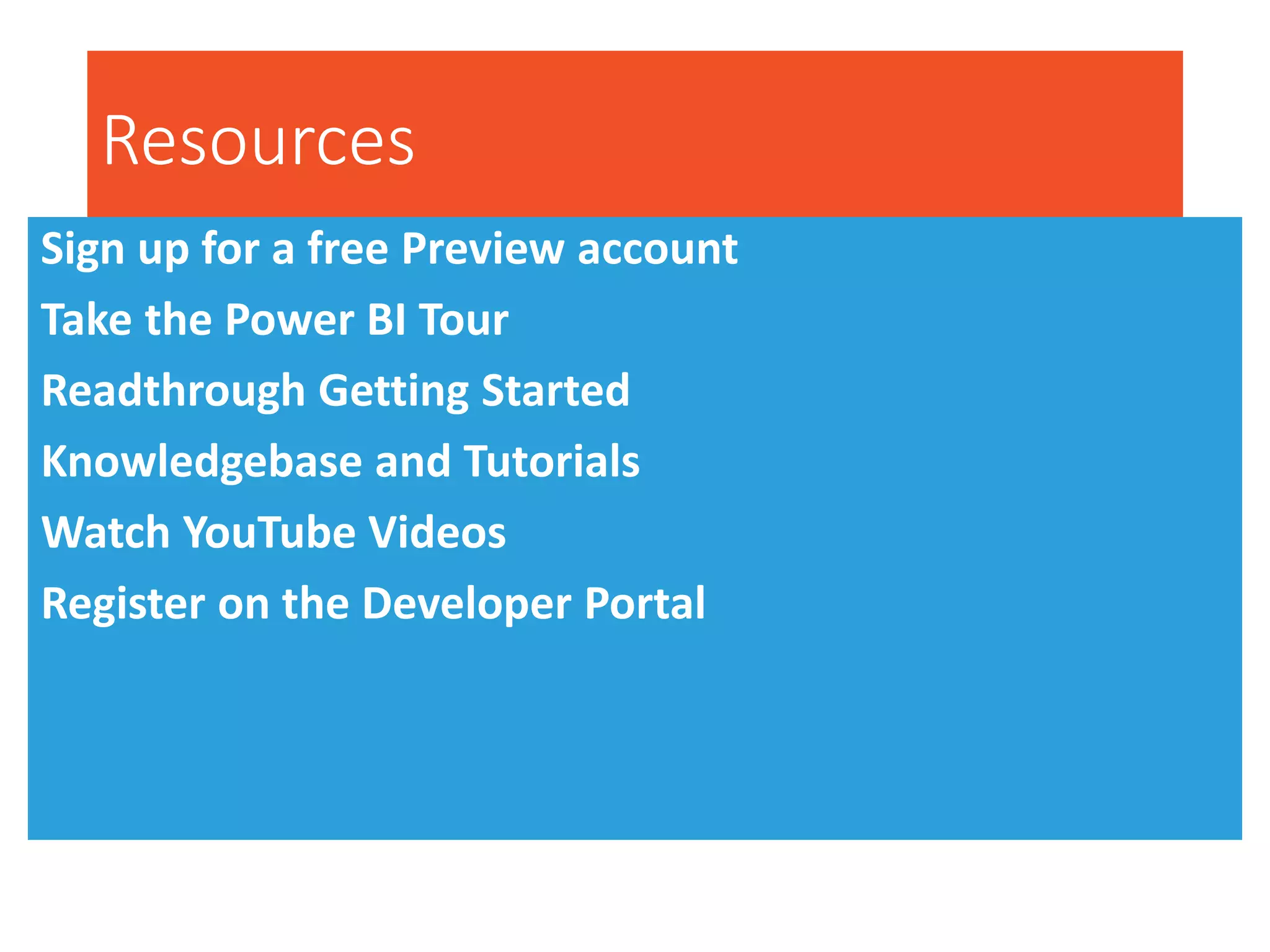 Resources
Sign up for a free Preview account
Take the Power BI Tour
Readthrough Getting Started
Knowledgebase and Tutorials
Watch YouTube Videos
Register on the Developer Portal
 
